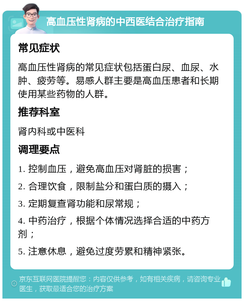 高血压性肾病的中西医结合治疗指南 常见症状 高血压性肾病的常见症状包括蛋白尿、血尿、水肿、疲劳等。易感人群主要是高血压患者和长期使用某些药物的人群。 推荐科室 肾内科或中医科 调理要点 1. 控制血压，避免高血压对肾脏的损害； 2. 合理饮食，限制盐分和蛋白质的摄入； 3. 定期复查肾功能和尿常规； 4. 中药治疗，根据个体情况选择合适的中药方剂； 5. 注意休息，避免过度劳累和精神紧张。