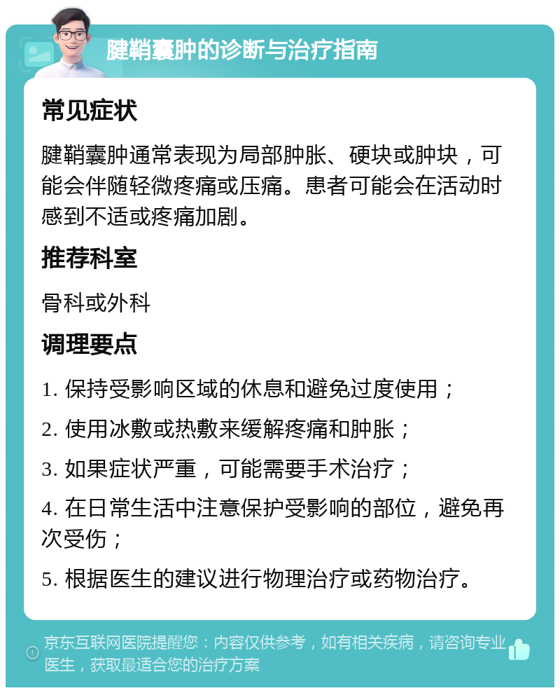 腱鞘囊肿的诊断与治疗指南 常见症状 腱鞘囊肿通常表现为局部肿胀、硬块或肿块，可能会伴随轻微疼痛或压痛。患者可能会在活动时感到不适或疼痛加剧。 推荐科室 骨科或外科 调理要点 1. 保持受影响区域的休息和避免过度使用； 2. 使用冰敷或热敷来缓解疼痛和肿胀； 3. 如果症状严重，可能需要手术治疗； 4. 在日常生活中注意保护受影响的部位，避免再次受伤； 5. 根据医生的建议进行物理治疗或药物治疗。