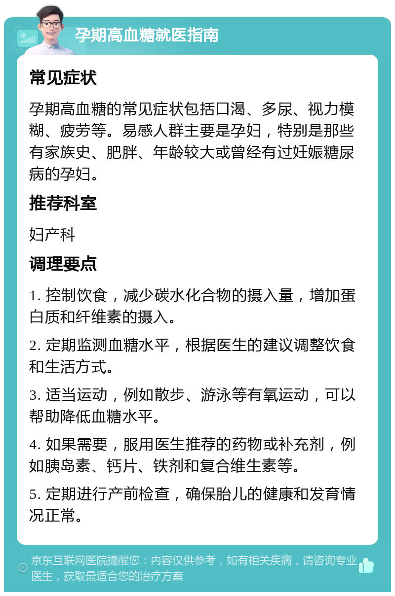 孕期高血糖就医指南 常见症状 孕期高血糖的常见症状包括口渴、多尿、视力模糊、疲劳等。易感人群主要是孕妇，特别是那些有家族史、肥胖、年龄较大或曾经有过妊娠糖尿病的孕妇。 推荐科室 妇产科 调理要点 1. 控制饮食，减少碳水化合物的摄入量，增加蛋白质和纤维素的摄入。 2. 定期监测血糖水平，根据医生的建议调整饮食和生活方式。 3. 适当运动，例如散步、游泳等有氧运动，可以帮助降低血糖水平。 4. 如果需要，服用医生推荐的药物或补充剂，例如胰岛素、钙片、铁剂和复合维生素等。 5. 定期进行产前检查，确保胎儿的健康和发育情况正常。