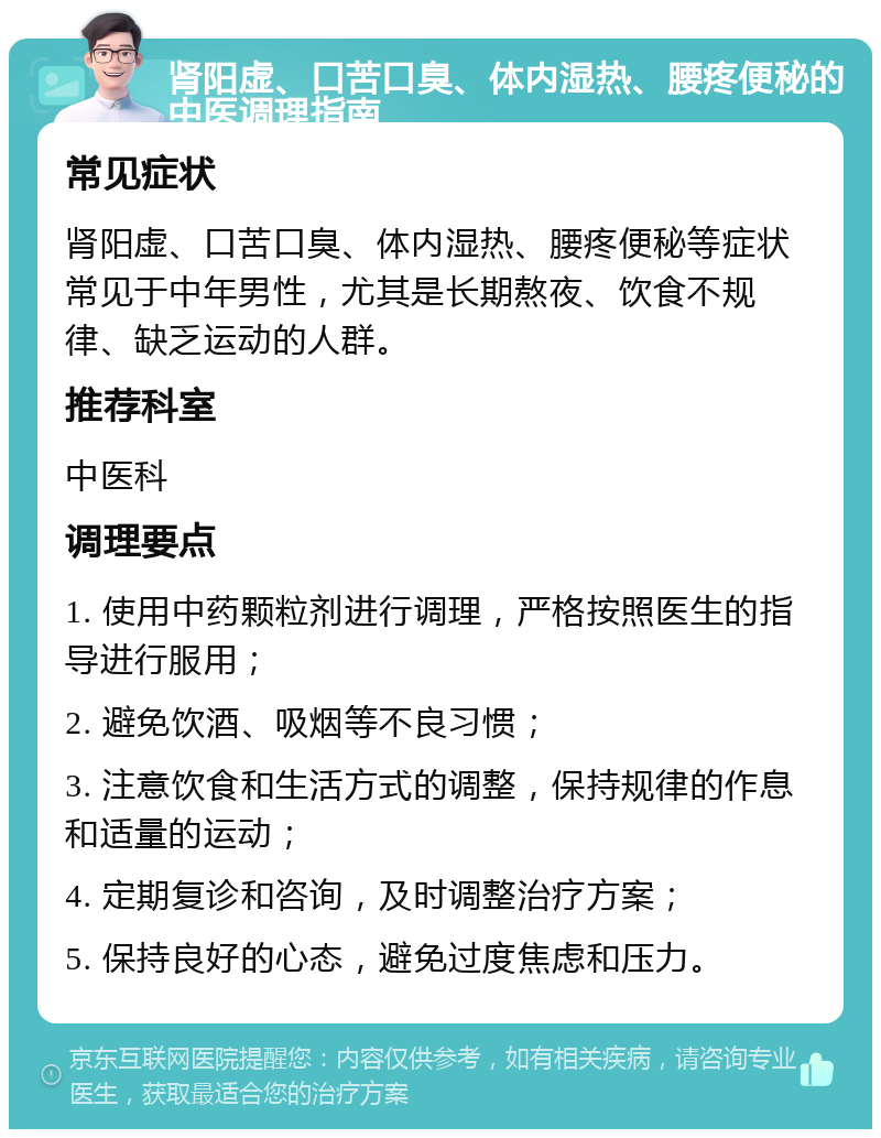 肾阳虚、口苦口臭、体内湿热、腰疼便秘的中医调理指南 常见症状 肾阳虚、口苦口臭、体内湿热、腰疼便秘等症状常见于中年男性，尤其是长期熬夜、饮食不规律、缺乏运动的人群。 推荐科室 中医科 调理要点 1. 使用中药颗粒剂进行调理，严格按照医生的指导进行服用； 2. 避免饮酒、吸烟等不良习惯； 3. 注意饮食和生活方式的调整，保持规律的作息和适量的运动； 4. 定期复诊和咨询，及时调整治疗方案； 5. 保持良好的心态，避免过度焦虑和压力。