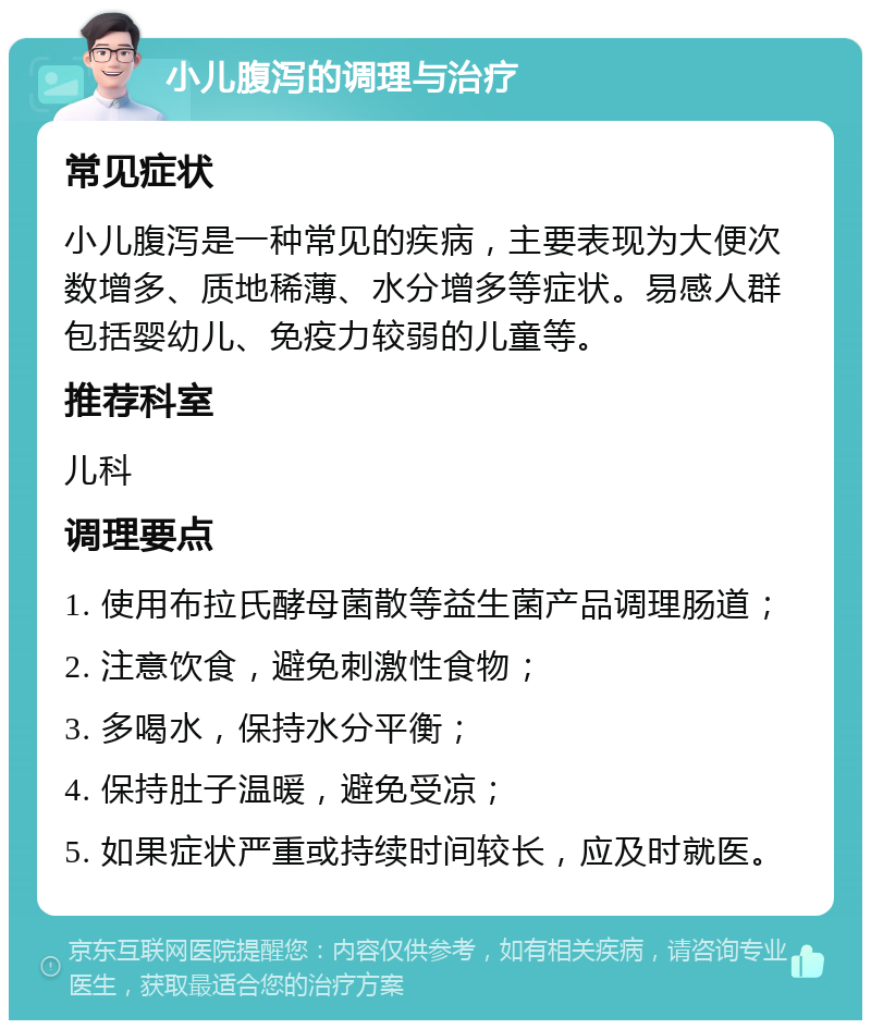 小儿腹泻的调理与治疗 常见症状 小儿腹泻是一种常见的疾病，主要表现为大便次数增多、质地稀薄、水分增多等症状。易感人群包括婴幼儿、免疫力较弱的儿童等。 推荐科室 儿科 调理要点 1. 使用布拉氏酵母菌散等益生菌产品调理肠道； 2. 注意饮食，避免刺激性食物； 3. 多喝水，保持水分平衡； 4. 保持肚子温暖，避免受凉； 5. 如果症状严重或持续时间较长，应及时就医。