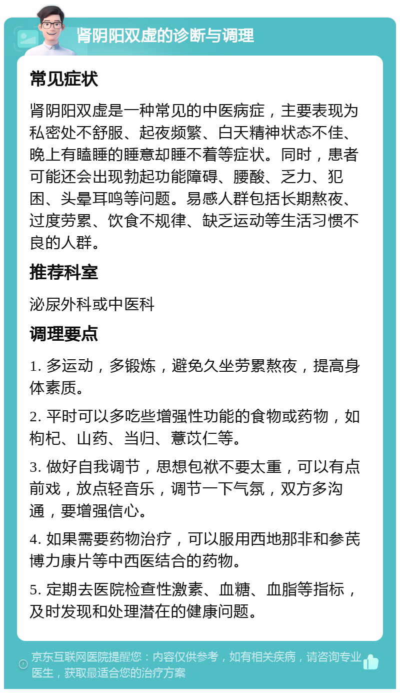 肾阴阳双虚的诊断与调理 常见症状 肾阴阳双虚是一种常见的中医病症，主要表现为私密处不舒服、起夜频繁、白天精神状态不佳、晚上有瞌睡的睡意却睡不着等症状。同时，患者可能还会出现勃起功能障碍、腰酸、乏力、犯困、头晕耳鸣等问题。易感人群包括长期熬夜、过度劳累、饮食不规律、缺乏运动等生活习惯不良的人群。 推荐科室 泌尿外科或中医科 调理要点 1. 多运动，多锻炼，避免久坐劳累熬夜，提高身体素质。 2. 平时可以多吃些增强性功能的食物或药物，如枸杞、山药、当归、薏苡仁等。 3. 做好自我调节，思想包袱不要太重，可以有点前戏，放点轻音乐，调节一下气氛，双方多沟通，要增强信心。 4. 如果需要药物治疗，可以服用西地那非和参芪博力康片等中西医结合的药物。 5. 定期去医院检查性激素、血糖、血脂等指标，及时发现和处理潜在的健康问题。