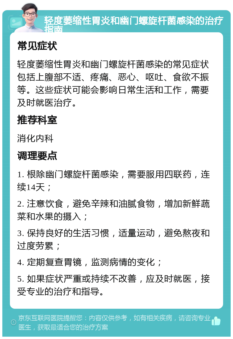 轻度萎缩性胃炎和幽门螺旋杆菌感染的治疗指南 常见症状 轻度萎缩性胃炎和幽门螺旋杆菌感染的常见症状包括上腹部不适、疼痛、恶心、呕吐、食欲不振等。这些症状可能会影响日常生活和工作，需要及时就医治疗。 推荐科室 消化内科 调理要点 1. 根除幽门螺旋杆菌感染，需要服用四联药，连续14天； 2. 注意饮食，避免辛辣和油腻食物，增加新鲜蔬菜和水果的摄入； 3. 保持良好的生活习惯，适量运动，避免熬夜和过度劳累； 4. 定期复查胃镜，监测病情的变化； 5. 如果症状严重或持续不改善，应及时就医，接受专业的治疗和指导。