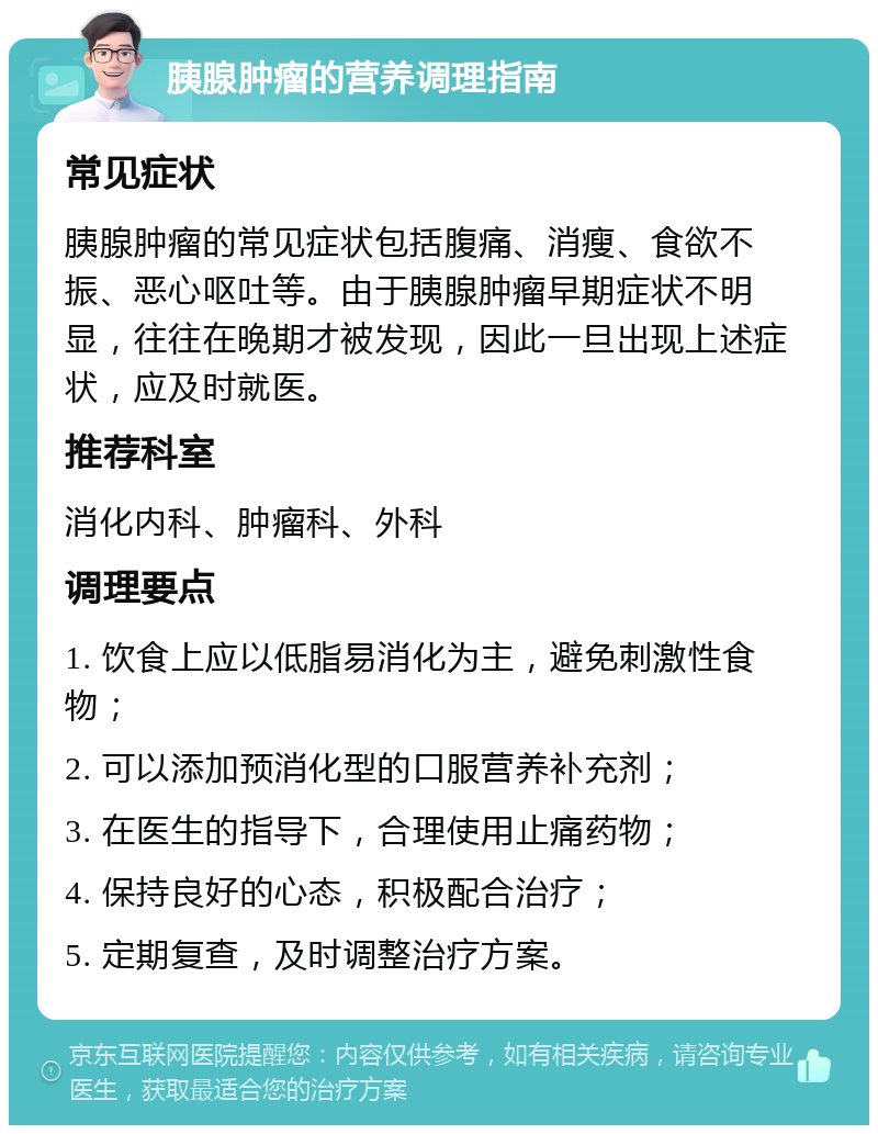 胰腺肿瘤的营养调理指南 常见症状 胰腺肿瘤的常见症状包括腹痛、消瘦、食欲不振、恶心呕吐等。由于胰腺肿瘤早期症状不明显，往往在晚期才被发现，因此一旦出现上述症状，应及时就医。 推荐科室 消化内科、肿瘤科、外科 调理要点 1. 饮食上应以低脂易消化为主，避免刺激性食物； 2. 可以添加预消化型的口服营养补充剂； 3. 在医生的指导下，合理使用止痛药物； 4. 保持良好的心态，积极配合治疗； 5. 定期复查，及时调整治疗方案。