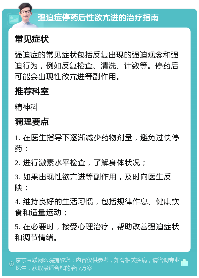 强迫症停药后性欲亢进的治疗指南 常见症状 强迫症的常见症状包括反复出现的强迫观念和强迫行为，例如反复检查、清洗、计数等。停药后可能会出现性欲亢进等副作用。 推荐科室 精神科 调理要点 1. 在医生指导下逐渐减少药物剂量，避免过快停药； 2. 进行激素水平检查，了解身体状况； 3. 如果出现性欲亢进等副作用，及时向医生反映； 4. 维持良好的生活习惯，包括规律作息、健康饮食和适量运动； 5. 在必要时，接受心理治疗，帮助改善强迫症状和调节情绪。