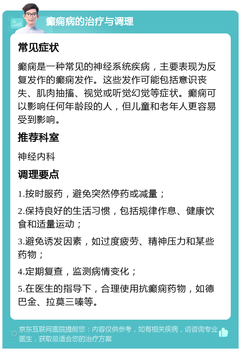 癫痫病的治疗与调理 常见症状 癫痫是一种常见的神经系统疾病，主要表现为反复发作的癫痫发作。这些发作可能包括意识丧失、肌肉抽搐、视觉或听觉幻觉等症状。癫痫可以影响任何年龄段的人，但儿童和老年人更容易受到影响。 推荐科室 神经内科 调理要点 1.按时服药，避免突然停药或减量； 2.保持良好的生活习惯，包括规律作息、健康饮食和适量运动； 3.避免诱发因素，如过度疲劳、精神压力和某些药物； 4.定期复查，监测病情变化； 5.在医生的指导下，合理使用抗癫痫药物，如德巴金、拉莫三嗪等。