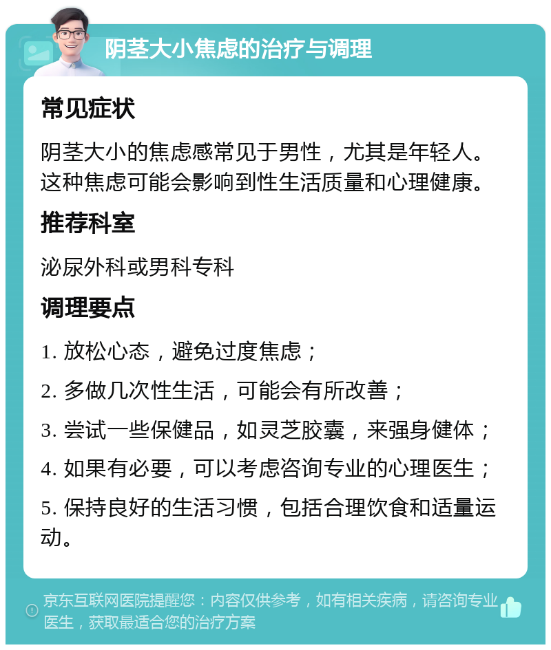 阴茎大小焦虑的治疗与调理 常见症状 阴茎大小的焦虑感常见于男性，尤其是年轻人。这种焦虑可能会影响到性生活质量和心理健康。 推荐科室 泌尿外科或男科专科 调理要点 1. 放松心态，避免过度焦虑； 2. 多做几次性生活，可能会有所改善； 3. 尝试一些保健品，如灵芝胶囊，来强身健体； 4. 如果有必要，可以考虑咨询专业的心理医生； 5. 保持良好的生活习惯，包括合理饮食和适量运动。