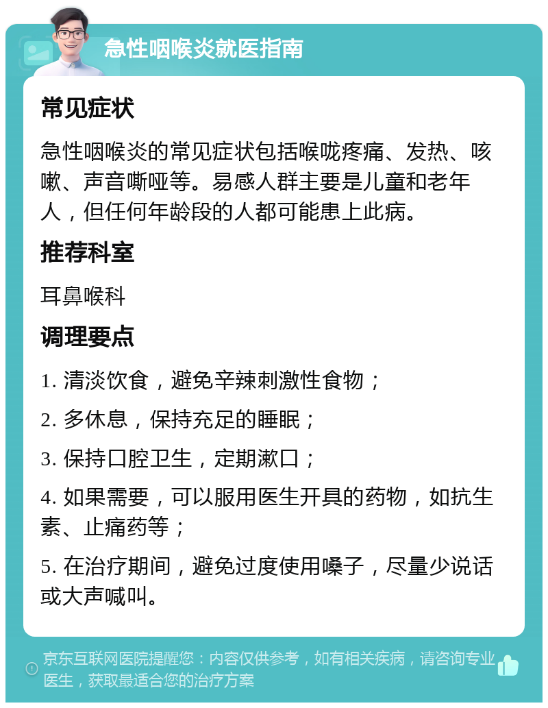 急性咽喉炎就医指南 常见症状 急性咽喉炎的常见症状包括喉咙疼痛、发热、咳嗽、声音嘶哑等。易感人群主要是儿童和老年人，但任何年龄段的人都可能患上此病。 推荐科室 耳鼻喉科 调理要点 1. 清淡饮食，避免辛辣刺激性食物； 2. 多休息，保持充足的睡眠； 3. 保持口腔卫生，定期漱口； 4. 如果需要，可以服用医生开具的药物，如抗生素、止痛药等； 5. 在治疗期间，避免过度使用嗓子，尽量少说话或大声喊叫。