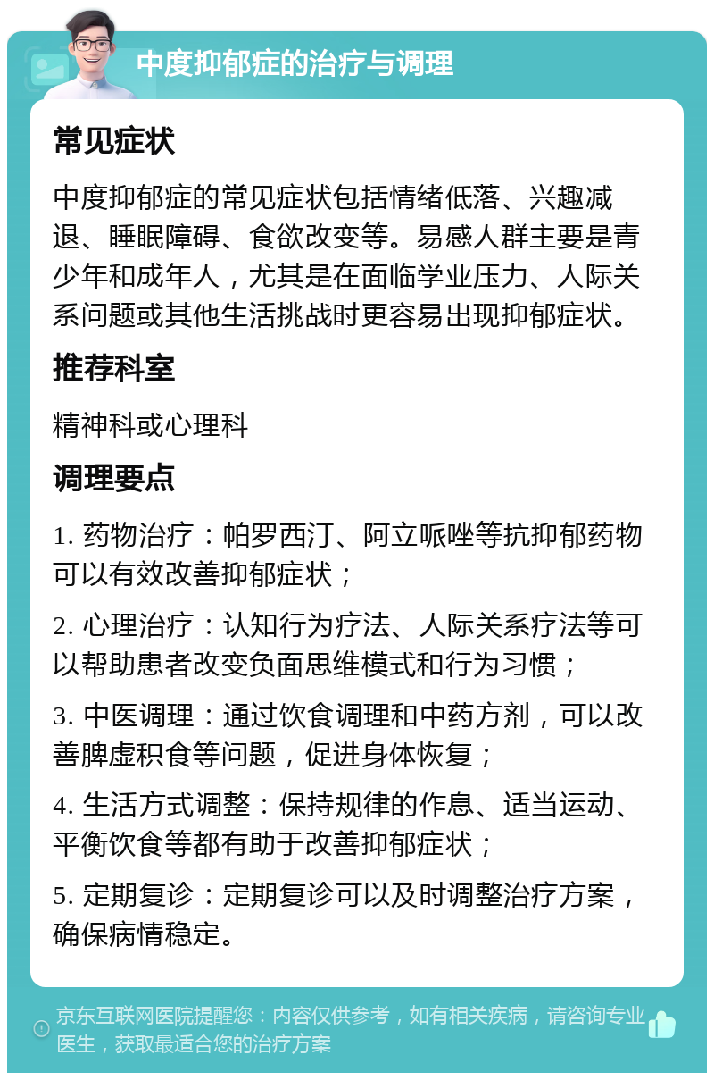 中度抑郁症的治疗与调理 常见症状 中度抑郁症的常见症状包括情绪低落、兴趣减退、睡眠障碍、食欲改变等。易感人群主要是青少年和成年人，尤其是在面临学业压力、人际关系问题或其他生活挑战时更容易出现抑郁症状。 推荐科室 精神科或心理科 调理要点 1. 药物治疗：帕罗西汀、阿立哌唑等抗抑郁药物可以有效改善抑郁症状； 2. 心理治疗：认知行为疗法、人际关系疗法等可以帮助患者改变负面思维模式和行为习惯； 3. 中医调理：通过饮食调理和中药方剂，可以改善脾虚积食等问题，促进身体恢复； 4. 生活方式调整：保持规律的作息、适当运动、平衡饮食等都有助于改善抑郁症状； 5. 定期复诊：定期复诊可以及时调整治疗方案，确保病情稳定。