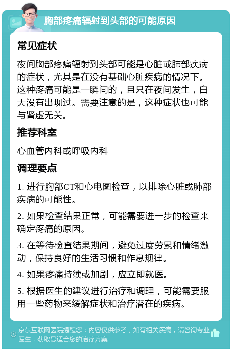 胸部疼痛辐射到头部的可能原因 常见症状 夜间胸部疼痛辐射到头部可能是心脏或肺部疾病的症状，尤其是在没有基础心脏疾病的情况下。这种疼痛可能是一瞬间的，且只在夜间发生，白天没有出现过。需要注意的是，这种症状也可能与肾虚无关。 推荐科室 心血管内科或呼吸内科 调理要点 1. 进行胸部CT和心电图检查，以排除心脏或肺部疾病的可能性。 2. 如果检查结果正常，可能需要进一步的检查来确定疼痛的原因。 3. 在等待检查结果期间，避免过度劳累和情绪激动，保持良好的生活习惯和作息规律。 4. 如果疼痛持续或加剧，应立即就医。 5. 根据医生的建议进行治疗和调理，可能需要服用一些药物来缓解症状和治疗潜在的疾病。