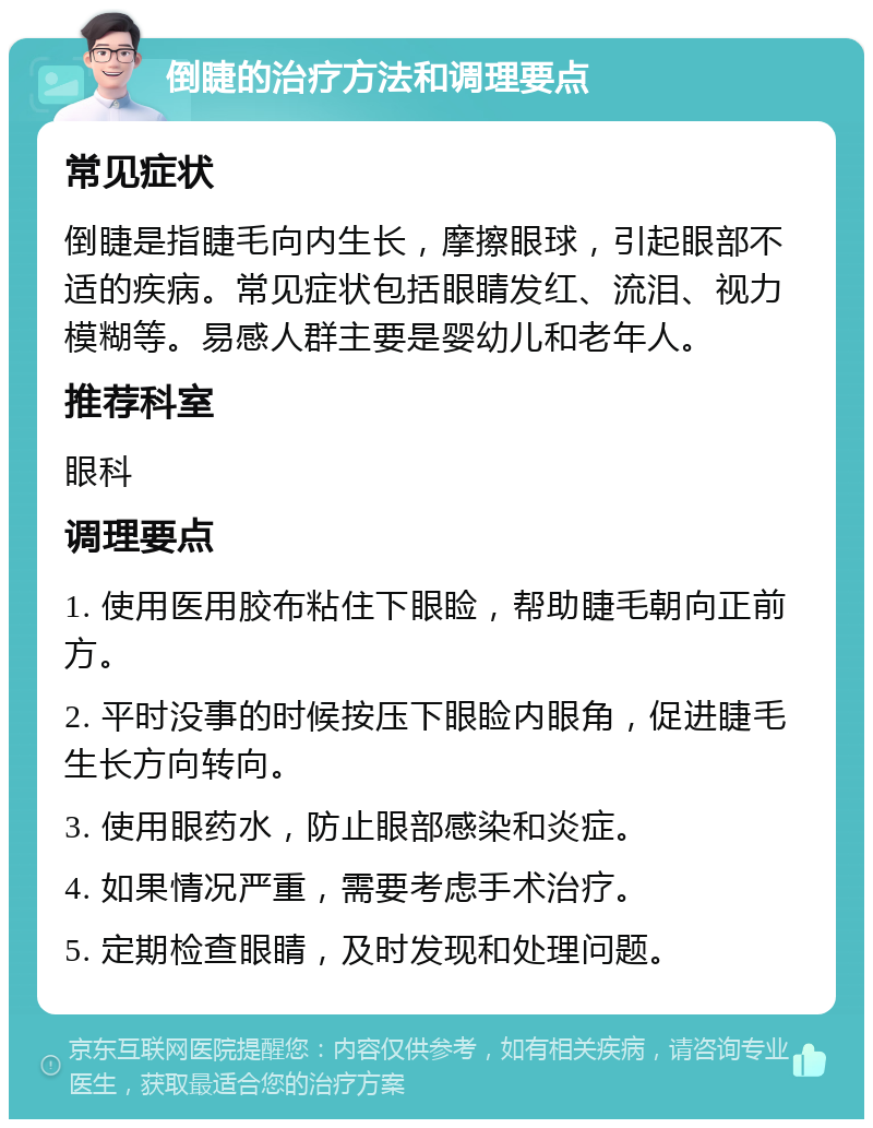 倒睫的治疗方法和调理要点 常见症状 倒睫是指睫毛向内生长，摩擦眼球，引起眼部不适的疾病。常见症状包括眼睛发红、流泪、视力模糊等。易感人群主要是婴幼儿和老年人。 推荐科室 眼科 调理要点 1. 使用医用胶布粘住下眼睑，帮助睫毛朝向正前方。 2. 平时没事的时候按压下眼睑内眼角，促进睫毛生长方向转向。 3. 使用眼药水，防止眼部感染和炎症。 4. 如果情况严重，需要考虑手术治疗。 5. 定期检查眼睛，及时发现和处理问题。