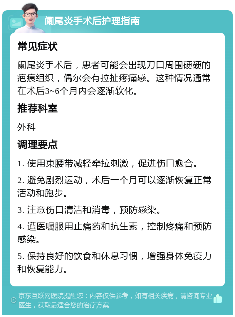 阑尾炎手术后护理指南 常见症状 阑尾炎手术后，患者可能会出现刀口周围硬硬的疤痕组织，偶尔会有拉扯疼痛感。这种情况通常在术后3~6个月内会逐渐软化。 推荐科室 外科 调理要点 1. 使用束腰带减轻牵拉刺激，促进伤口愈合。 2. 避免剧烈运动，术后一个月可以逐渐恢复正常活动和跑步。 3. 注意伤口清洁和消毒，预防感染。 4. 遵医嘱服用止痛药和抗生素，控制疼痛和预防感染。 5. 保持良好的饮食和休息习惯，增强身体免疫力和恢复能力。