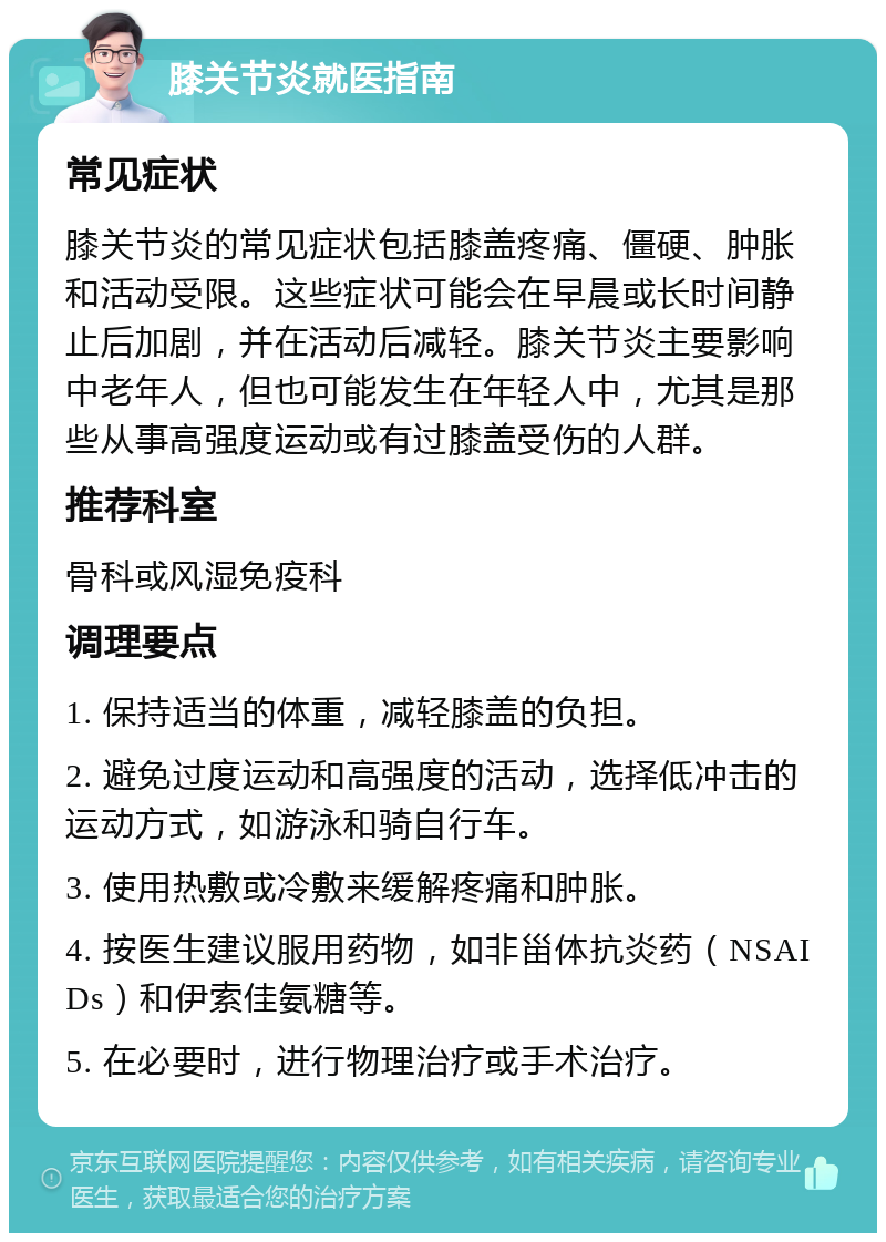 膝关节炎就医指南 常见症状 膝关节炎的常见症状包括膝盖疼痛、僵硬、肿胀和活动受限。这些症状可能会在早晨或长时间静止后加剧，并在活动后减轻。膝关节炎主要影响中老年人，但也可能发生在年轻人中，尤其是那些从事高强度运动或有过膝盖受伤的人群。 推荐科室 骨科或风湿免疫科 调理要点 1. 保持适当的体重，减轻膝盖的负担。 2. 避免过度运动和高强度的活动，选择低冲击的运动方式，如游泳和骑自行车。 3. 使用热敷或冷敷来缓解疼痛和肿胀。 4. 按医生建议服用药物，如非甾体抗炎药（NSAIDs）和伊索佳氨糖等。 5. 在必要时，进行物理治疗或手术治疗。