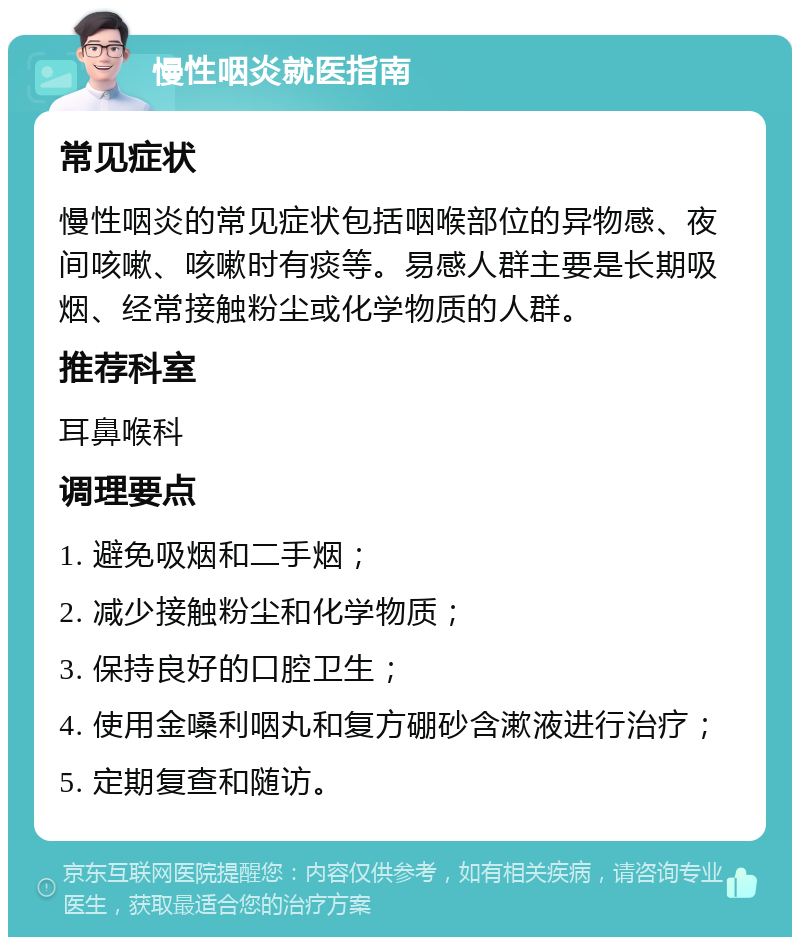 慢性咽炎就医指南 常见症状 慢性咽炎的常见症状包括咽喉部位的异物感、夜间咳嗽、咳嗽时有痰等。易感人群主要是长期吸烟、经常接触粉尘或化学物质的人群。 推荐科室 耳鼻喉科 调理要点 1. 避免吸烟和二手烟； 2. 减少接触粉尘和化学物质； 3. 保持良好的口腔卫生； 4. 使用金嗓利咽丸和复方硼砂含漱液进行治疗； 5. 定期复查和随访。