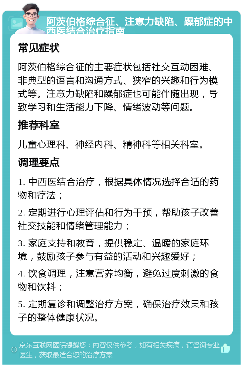 阿茨伯格综合征、注意力缺陷、躁郁症的中西医结合治疗指南 常见症状 阿茨伯格综合征的主要症状包括社交互动困难、非典型的语言和沟通方式、狭窄的兴趣和行为模式等。注意力缺陷和躁郁症也可能伴随出现，导致学习和生活能力下降、情绪波动等问题。 推荐科室 儿童心理科、神经内科、精神科等相关科室。 调理要点 1. 中西医结合治疗，根据具体情况选择合适的药物和疗法； 2. 定期进行心理评估和行为干预，帮助孩子改善社交技能和情绪管理能力； 3. 家庭支持和教育，提供稳定、温暖的家庭环境，鼓励孩子参与有益的活动和兴趣爱好； 4. 饮食调理，注意营养均衡，避免过度刺激的食物和饮料； 5. 定期复诊和调整治疗方案，确保治疗效果和孩子的整体健康状况。