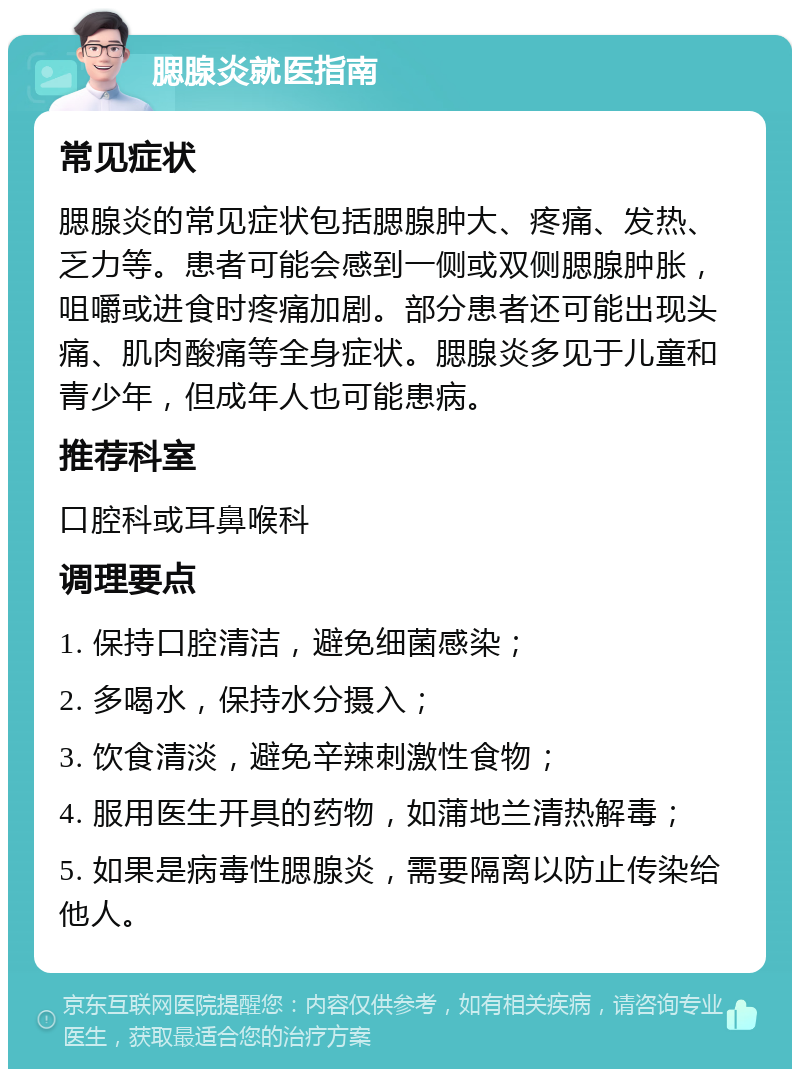 腮腺炎就医指南 常见症状 腮腺炎的常见症状包括腮腺肿大、疼痛、发热、乏力等。患者可能会感到一侧或双侧腮腺肿胀，咀嚼或进食时疼痛加剧。部分患者还可能出现头痛、肌肉酸痛等全身症状。腮腺炎多见于儿童和青少年，但成年人也可能患病。 推荐科室 口腔科或耳鼻喉科 调理要点 1. 保持口腔清洁，避免细菌感染； 2. 多喝水，保持水分摄入； 3. 饮食清淡，避免辛辣刺激性食物； 4. 服用医生开具的药物，如蒲地兰清热解毒； 5. 如果是病毒性腮腺炎，需要隔离以防止传染给他人。