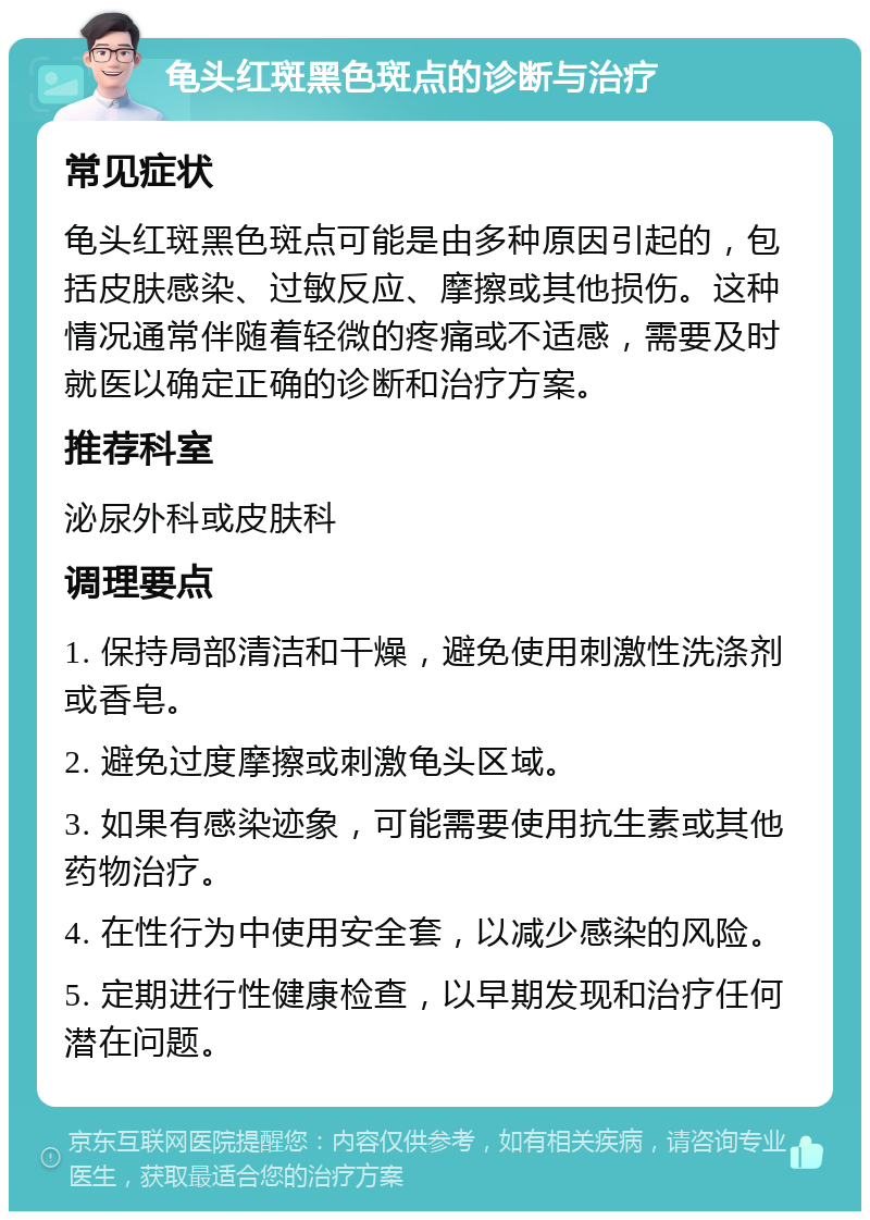 龟头红斑黑色斑点的诊断与治疗 常见症状 龟头红斑黑色斑点可能是由多种原因引起的，包括皮肤感染、过敏反应、摩擦或其他损伤。这种情况通常伴随着轻微的疼痛或不适感，需要及时就医以确定正确的诊断和治疗方案。 推荐科室 泌尿外科或皮肤科 调理要点 1. 保持局部清洁和干燥，避免使用刺激性洗涤剂或香皂。 2. 避免过度摩擦或刺激龟头区域。 3. 如果有感染迹象，可能需要使用抗生素或其他药物治疗。 4. 在性行为中使用安全套，以减少感染的风险。 5. 定期进行性健康检查，以早期发现和治疗任何潜在问题。