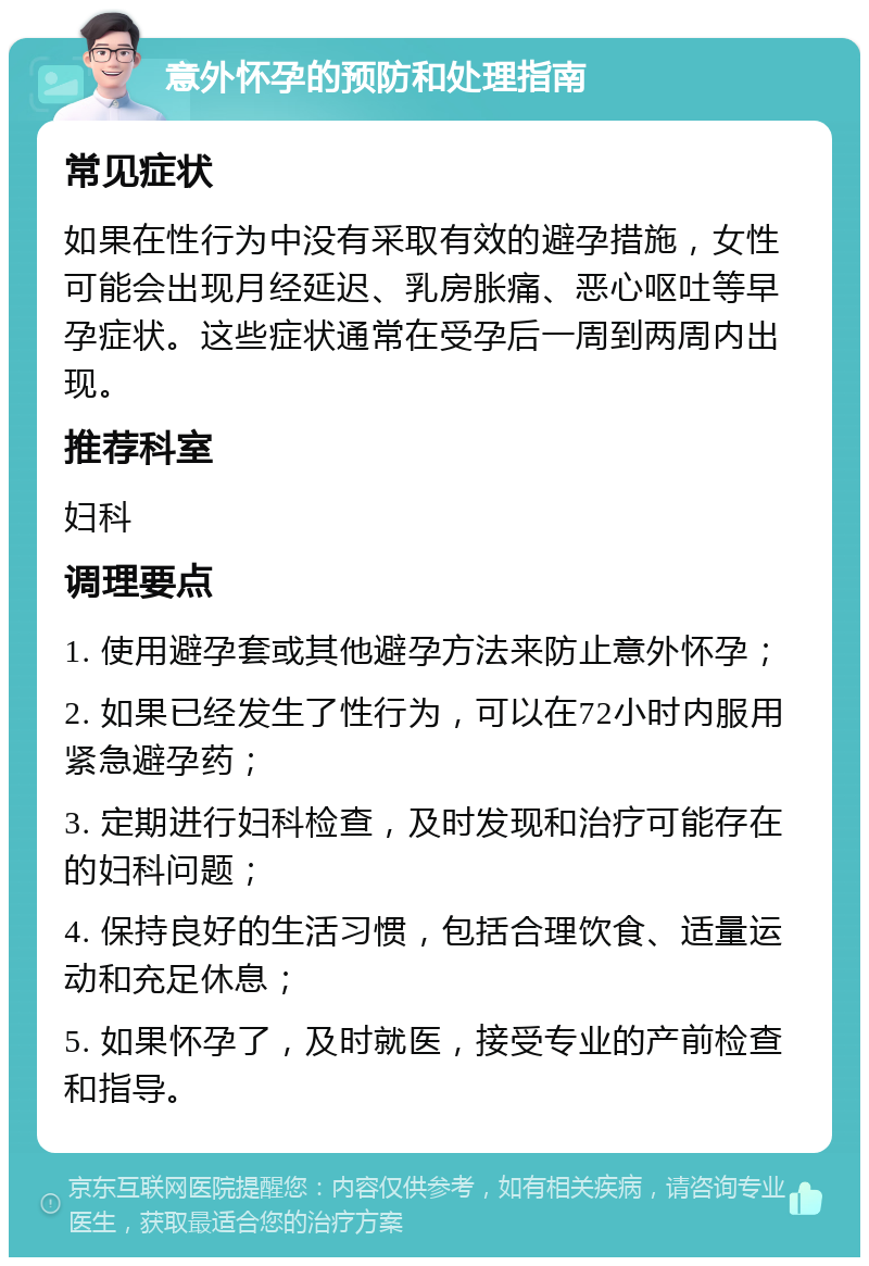 意外怀孕的预防和处理指南 常见症状 如果在性行为中没有采取有效的避孕措施，女性可能会出现月经延迟、乳房胀痛、恶心呕吐等早孕症状。这些症状通常在受孕后一周到两周内出现。 推荐科室 妇科 调理要点 1. 使用避孕套或其他避孕方法来防止意外怀孕； 2. 如果已经发生了性行为，可以在72小时内服用紧急避孕药； 3. 定期进行妇科检查，及时发现和治疗可能存在的妇科问题； 4. 保持良好的生活习惯，包括合理饮食、适量运动和充足休息； 5. 如果怀孕了，及时就医，接受专业的产前检查和指导。