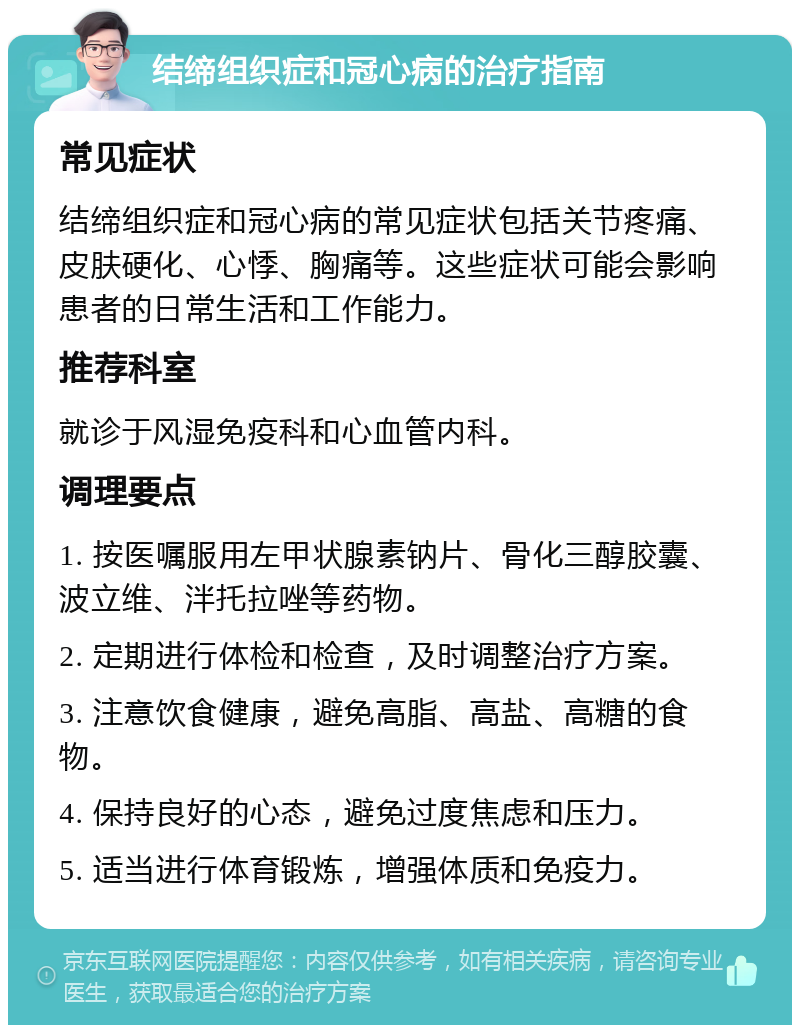 结缔组织症和冠心病的治疗指南 常见症状 结缔组织症和冠心病的常见症状包括关节疼痛、皮肤硬化、心悸、胸痛等。这些症状可能会影响患者的日常生活和工作能力。 推荐科室 就诊于风湿免疫科和心血管内科。 调理要点 1. 按医嘱服用左甲状腺素钠片、骨化三醇胶囊、波立维、泮托拉唑等药物。 2. 定期进行体检和检查，及时调整治疗方案。 3. 注意饮食健康，避免高脂、高盐、高糖的食物。 4. 保持良好的心态，避免过度焦虑和压力。 5. 适当进行体育锻炼，增强体质和免疫力。