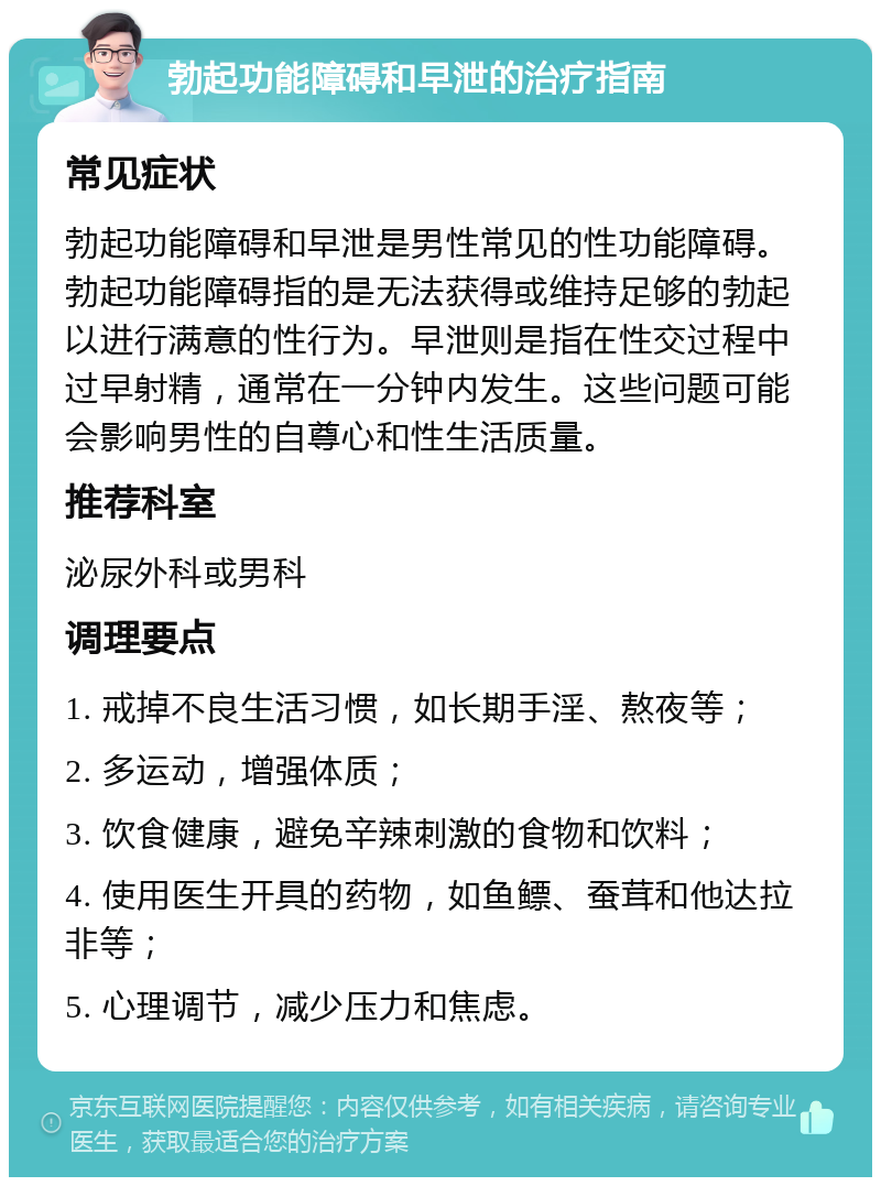 勃起功能障碍和早泄的治疗指南 常见症状 勃起功能障碍和早泄是男性常见的性功能障碍。勃起功能障碍指的是无法获得或维持足够的勃起以进行满意的性行为。早泄则是指在性交过程中过早射精，通常在一分钟内发生。这些问题可能会影响男性的自尊心和性生活质量。 推荐科室 泌尿外科或男科 调理要点 1. 戒掉不良生活习惯，如长期手淫、熬夜等； 2. 多运动，增强体质； 3. 饮食健康，避免辛辣刺激的食物和饮料； 4. 使用医生开具的药物，如鱼鳔、蚕茸和他达拉非等； 5. 心理调节，减少压力和焦虑。