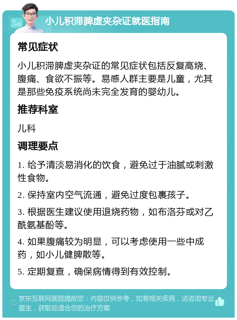 小儿积滞脾虚夹杂证就医指南 常见症状 小儿积滞脾虚夹杂证的常见症状包括反复高烧、腹痛、食欲不振等。易感人群主要是儿童，尤其是那些免疫系统尚未完全发育的婴幼儿。 推荐科室 儿科 调理要点 1. 给予清淡易消化的饮食，避免过于油腻或刺激性食物。 2. 保持室内空气流通，避免过度包裹孩子。 3. 根据医生建议使用退烧药物，如布洛芬或对乙酰氨基酚等。 4. 如果腹痛较为明显，可以考虑使用一些中成药，如小儿健脾散等。 5. 定期复查，确保病情得到有效控制。