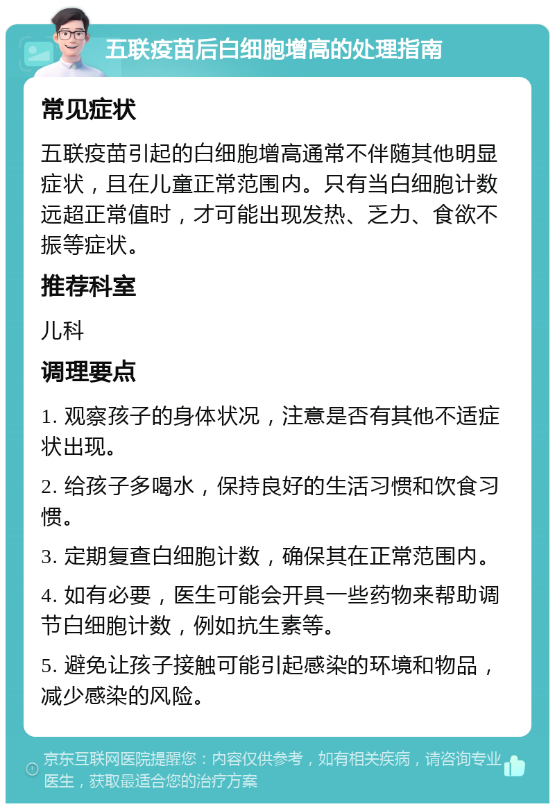 五联疫苗后白细胞增高的处理指南 常见症状 五联疫苗引起的白细胞增高通常不伴随其他明显症状，且在儿童正常范围内。只有当白细胞计数远超正常值时，才可能出现发热、乏力、食欲不振等症状。 推荐科室 儿科 调理要点 1. 观察孩子的身体状况，注意是否有其他不适症状出现。 2. 给孩子多喝水，保持良好的生活习惯和饮食习惯。 3. 定期复查白细胞计数，确保其在正常范围内。 4. 如有必要，医生可能会开具一些药物来帮助调节白细胞计数，例如抗生素等。 5. 避免让孩子接触可能引起感染的环境和物品，减少感染的风险。