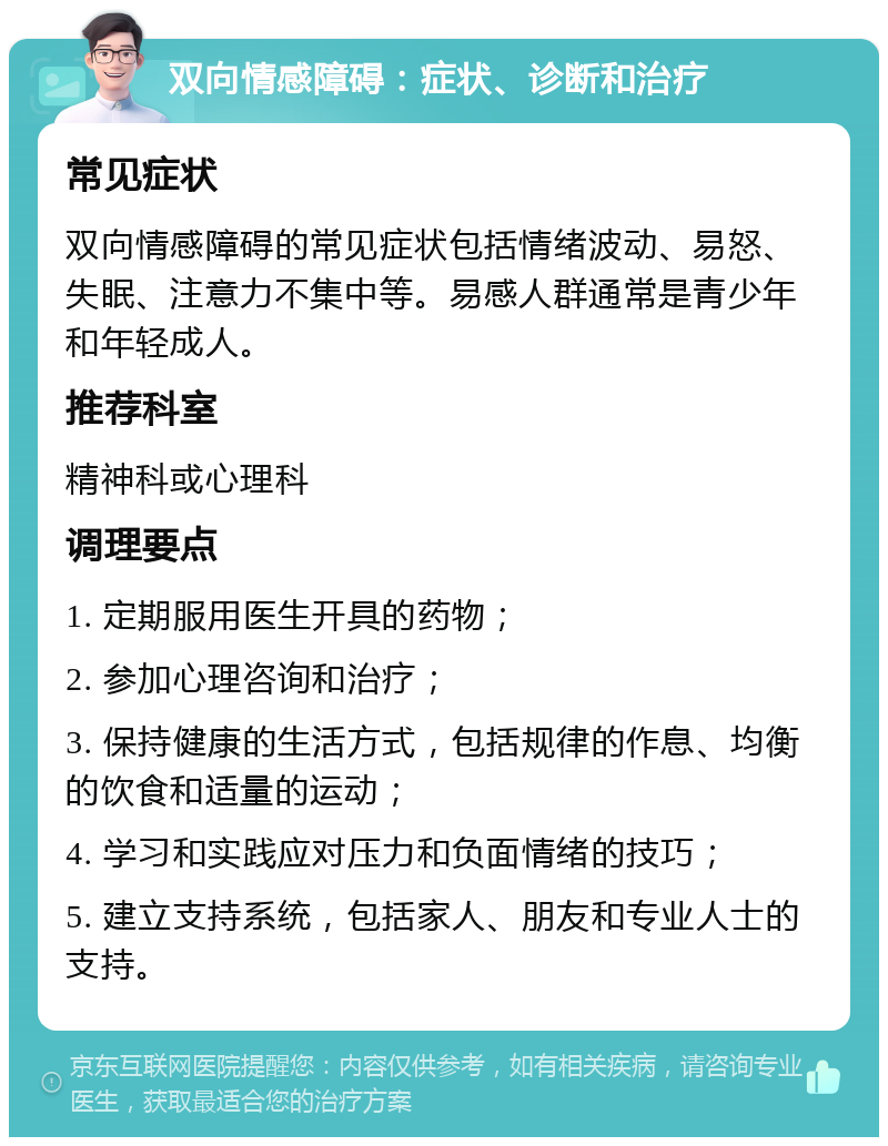 双向情感障碍：症状、诊断和治疗 常见症状 双向情感障碍的常见症状包括情绪波动、易怒、失眠、注意力不集中等。易感人群通常是青少年和年轻成人。 推荐科室 精神科或心理科 调理要点 1. 定期服用医生开具的药物； 2. 参加心理咨询和治疗； 3. 保持健康的生活方式，包括规律的作息、均衡的饮食和适量的运动； 4. 学习和实践应对压力和负面情绪的技巧； 5. 建立支持系统，包括家人、朋友和专业人士的支持。