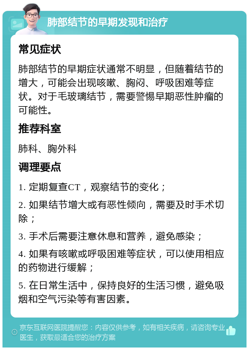 肺部结节的早期发现和治疗 常见症状 肺部结节的早期症状通常不明显，但随着结节的增大，可能会出现咳嗽、胸闷、呼吸困难等症状。对于毛玻璃结节，需要警惕早期恶性肿瘤的可能性。 推荐科室 肺科、胸外科 调理要点 1. 定期复查CT，观察结节的变化； 2. 如果结节增大或有恶性倾向，需要及时手术切除； 3. 手术后需要注意休息和营养，避免感染； 4. 如果有咳嗽或呼吸困难等症状，可以使用相应的药物进行缓解； 5. 在日常生活中，保持良好的生活习惯，避免吸烟和空气污染等有害因素。