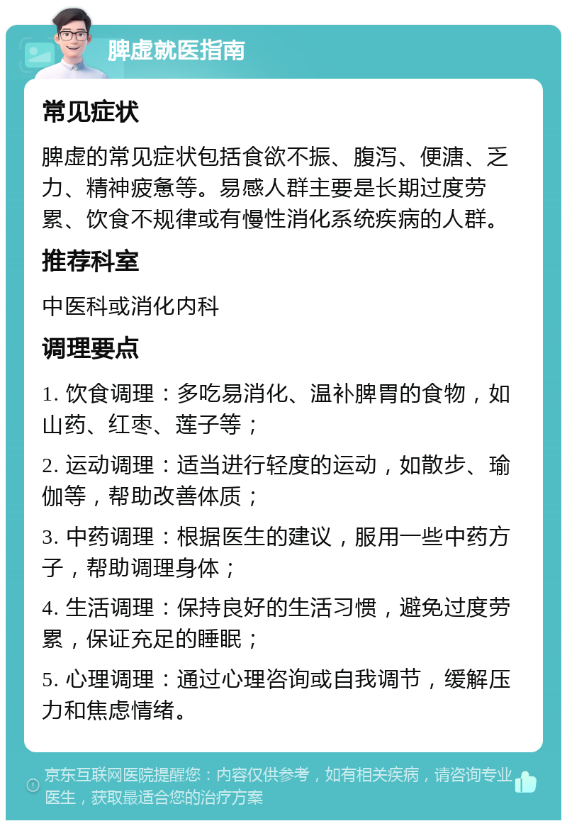 脾虚就医指南 常见症状 脾虚的常见症状包括食欲不振、腹泻、便溏、乏力、精神疲惫等。易感人群主要是长期过度劳累、饮食不规律或有慢性消化系统疾病的人群。 推荐科室 中医科或消化内科 调理要点 1. 饮食调理：多吃易消化、温补脾胃的食物，如山药、红枣、莲子等； 2. 运动调理：适当进行轻度的运动，如散步、瑜伽等，帮助改善体质； 3. 中药调理：根据医生的建议，服用一些中药方子，帮助调理身体； 4. 生活调理：保持良好的生活习惯，避免过度劳累，保证充足的睡眠； 5. 心理调理：通过心理咨询或自我调节，缓解压力和焦虑情绪。