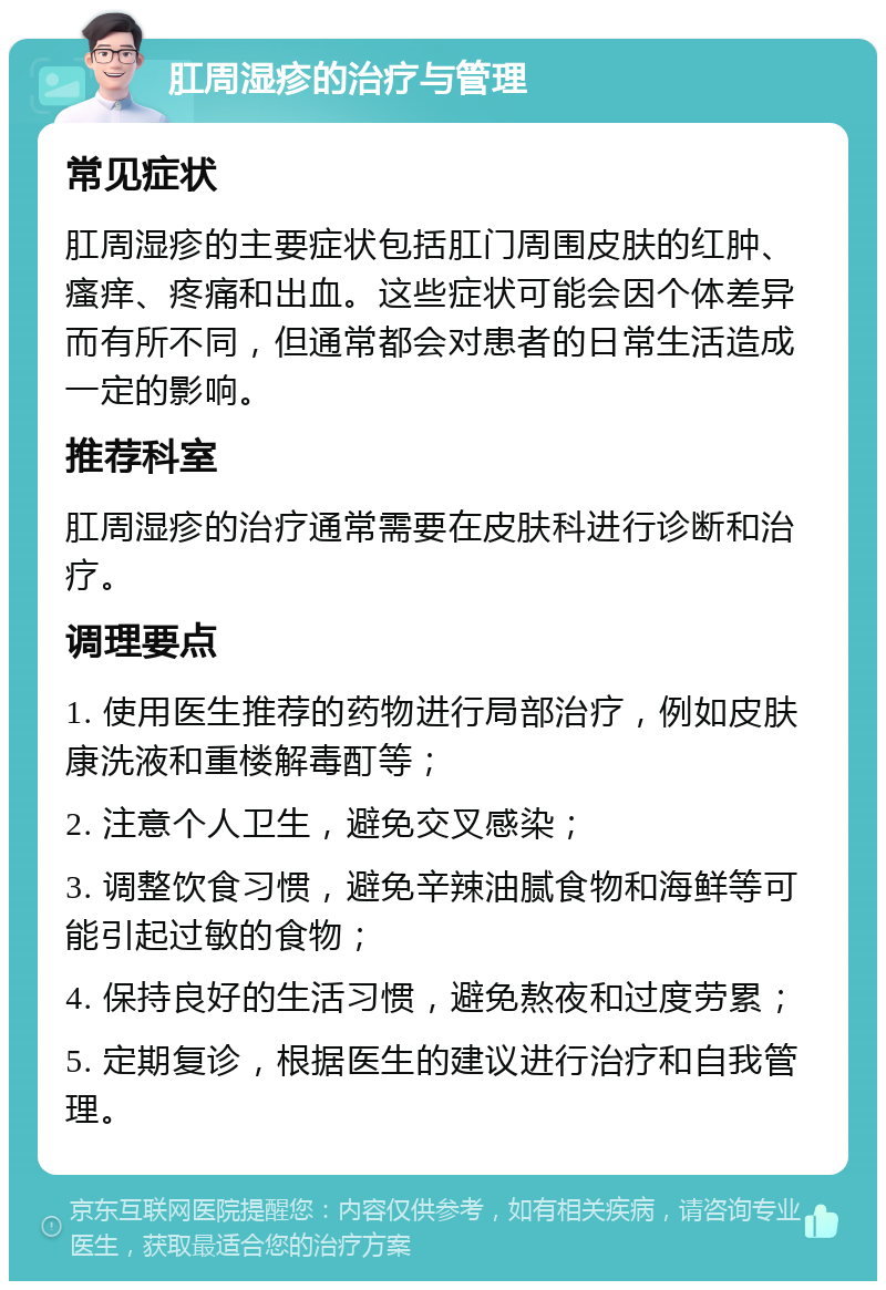 肛周湿疹的治疗与管理 常见症状 肛周湿疹的主要症状包括肛门周围皮肤的红肿、瘙痒、疼痛和出血。这些症状可能会因个体差异而有所不同，但通常都会对患者的日常生活造成一定的影响。 推荐科室 肛周湿疹的治疗通常需要在皮肤科进行诊断和治疗。 调理要点 1. 使用医生推荐的药物进行局部治疗，例如皮肤康洗液和重楼解毒酊等； 2. 注意个人卫生，避免交叉感染； 3. 调整饮食习惯，避免辛辣油腻食物和海鲜等可能引起过敏的食物； 4. 保持良好的生活习惯，避免熬夜和过度劳累； 5. 定期复诊，根据医生的建议进行治疗和自我管理。