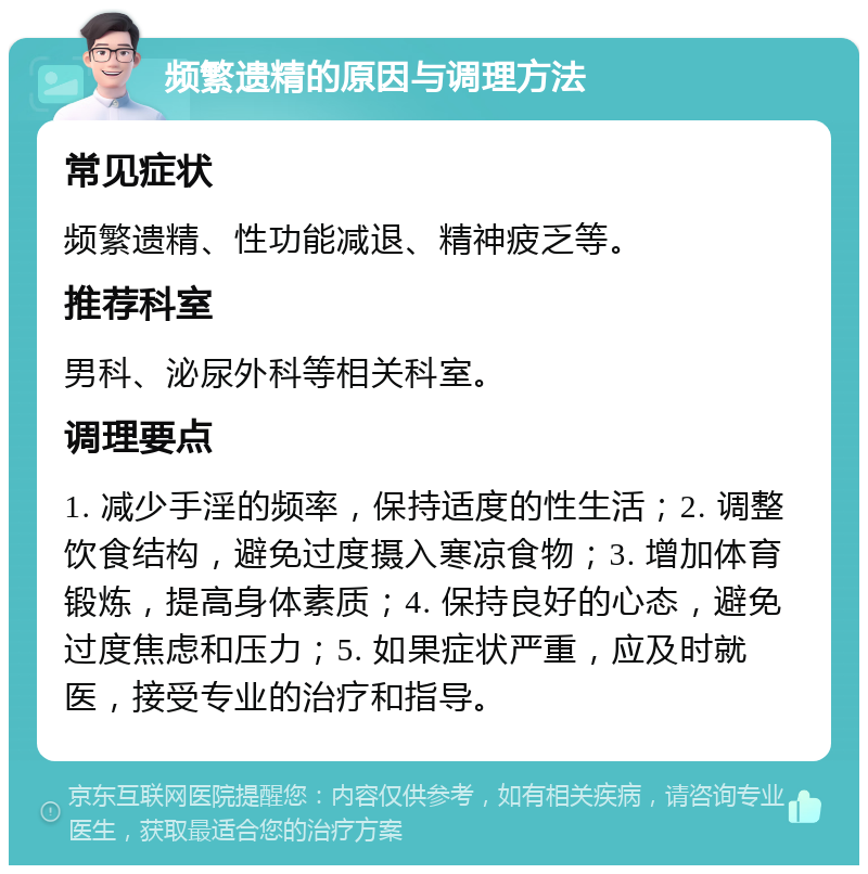 频繁遗精的原因与调理方法 常见症状 频繁遗精、性功能减退、精神疲乏等。 推荐科室 男科、泌尿外科等相关科室。 调理要点 1. 减少手淫的频率，保持适度的性生活；2. 调整饮食结构，避免过度摄入寒凉食物；3. 增加体育锻炼，提高身体素质；4. 保持良好的心态，避免过度焦虑和压力；5. 如果症状严重，应及时就医，接受专业的治疗和指导。