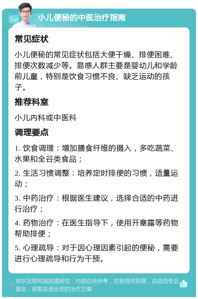 小儿便秘的中医治疗指南 常见症状 小儿便秘的常见症状包括大便干燥、排便困难、排便次数减少等。易感人群主要是婴幼儿和学龄前儿童，特别是饮食习惯不良、缺乏运动的孩子。 推荐科室 小儿内科或中医科 调理要点 1. 饮食调理：增加膳食纤维的摄入，多吃蔬菜、水果和全谷类食品； 2. 生活习惯调整：培养定时排便的习惯，适量运动； 3. 中药治疗：根据医生建议，选择合适的中药进行治疗； 4. 药物治疗：在医生指导下，使用开塞露等药物帮助排便； 5. 心理疏导：对于因心理因素引起的便秘，需要进行心理疏导和行为干预。