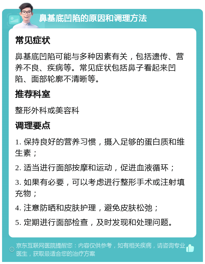 鼻基底凹陷的原因和调理方法 常见症状 鼻基底凹陷可能与多种因素有关，包括遗传、营养不良、疾病等。常见症状包括鼻子看起来凹陷、面部轮廓不清晰等。 推荐科室 整形外科或美容科 调理要点 1. 保持良好的营养习惯，摄入足够的蛋白质和维生素； 2. 适当进行面部按摩和运动，促进血液循环； 3. 如果有必要，可以考虑进行整形手术或注射填充物； 4. 注意防晒和皮肤护理，避免皮肤松弛； 5. 定期进行面部检查，及时发现和处理问题。