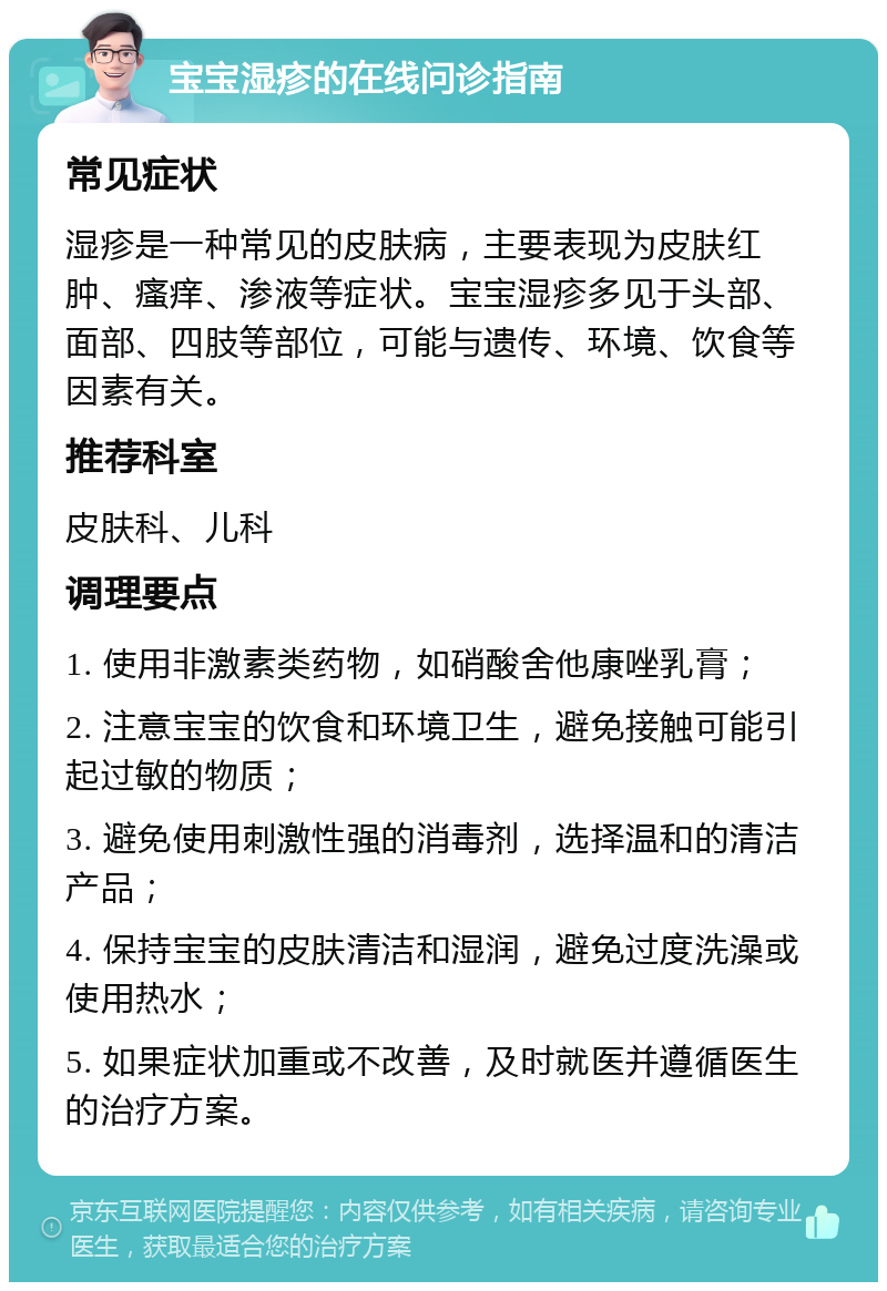 宝宝湿疹的在线问诊指南 常见症状 湿疹是一种常见的皮肤病，主要表现为皮肤红肿、瘙痒、渗液等症状。宝宝湿疹多见于头部、面部、四肢等部位，可能与遗传、环境、饮食等因素有关。 推荐科室 皮肤科、儿科 调理要点 1. 使用非激素类药物，如硝酸舍他康唑乳膏； 2. 注意宝宝的饮食和环境卫生，避免接触可能引起过敏的物质； 3. 避免使用刺激性强的消毒剂，选择温和的清洁产品； 4. 保持宝宝的皮肤清洁和湿润，避免过度洗澡或使用热水； 5. 如果症状加重或不改善，及时就医并遵循医生的治疗方案。