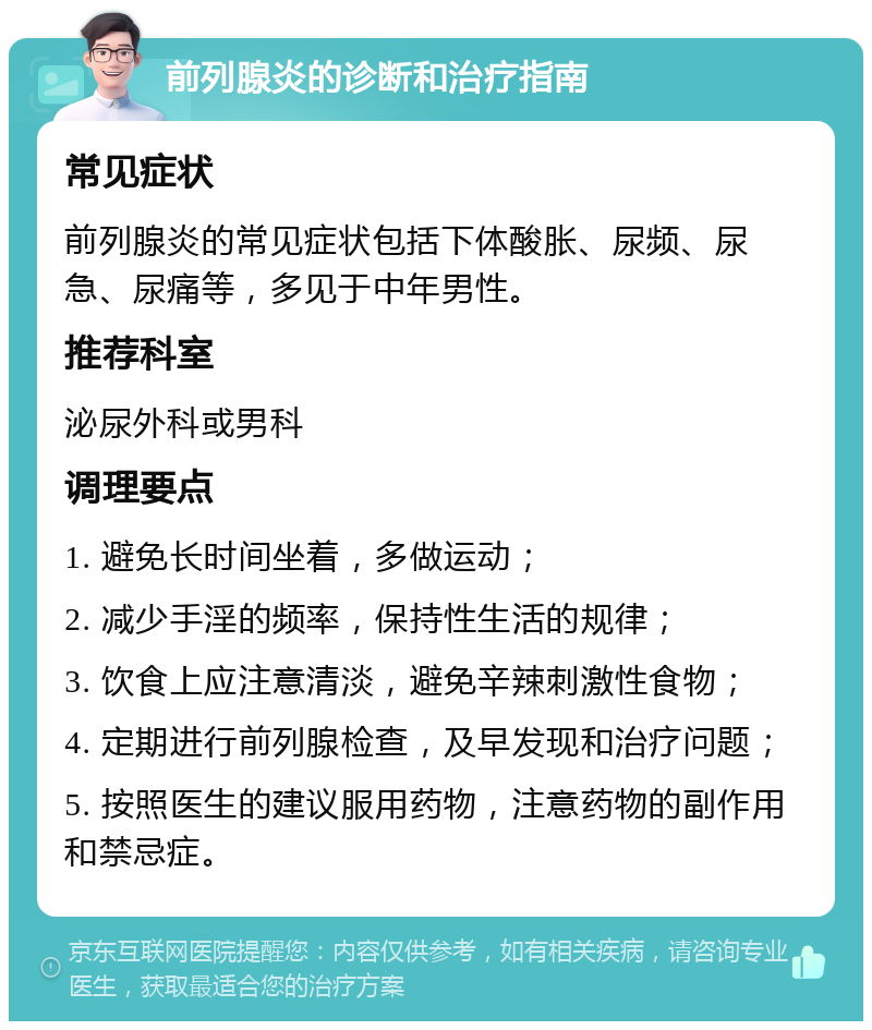 前列腺炎的诊断和治疗指南 常见症状 前列腺炎的常见症状包括下体酸胀、尿频、尿急、尿痛等，多见于中年男性。 推荐科室 泌尿外科或男科 调理要点 1. 避免长时间坐着，多做运动； 2. 减少手淫的频率，保持性生活的规律； 3. 饮食上应注意清淡，避免辛辣刺激性食物； 4. 定期进行前列腺检查，及早发现和治疗问题； 5. 按照医生的建议服用药物，注意药物的副作用和禁忌症。