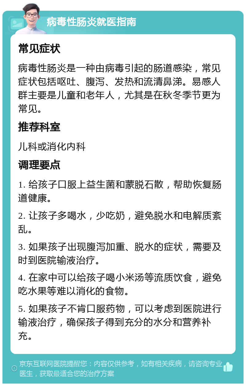 病毒性肠炎就医指南 常见症状 病毒性肠炎是一种由病毒引起的肠道感染，常见症状包括呕吐、腹泻、发热和流清鼻涕。易感人群主要是儿童和老年人，尤其是在秋冬季节更为常见。 推荐科室 儿科或消化内科 调理要点 1. 给孩子口服上益生菌和蒙脱石散，帮助恢复肠道健康。 2. 让孩子多喝水，少吃奶，避免脱水和电解质紊乱。 3. 如果孩子出现腹泻加重、脱水的症状，需要及时到医院输液治疗。 4. 在家中可以给孩子喝小米汤等流质饮食，避免吃水果等难以消化的食物。 5. 如果孩子不肯口服药物，可以考虑到医院进行输液治疗，确保孩子得到充分的水分和营养补充。