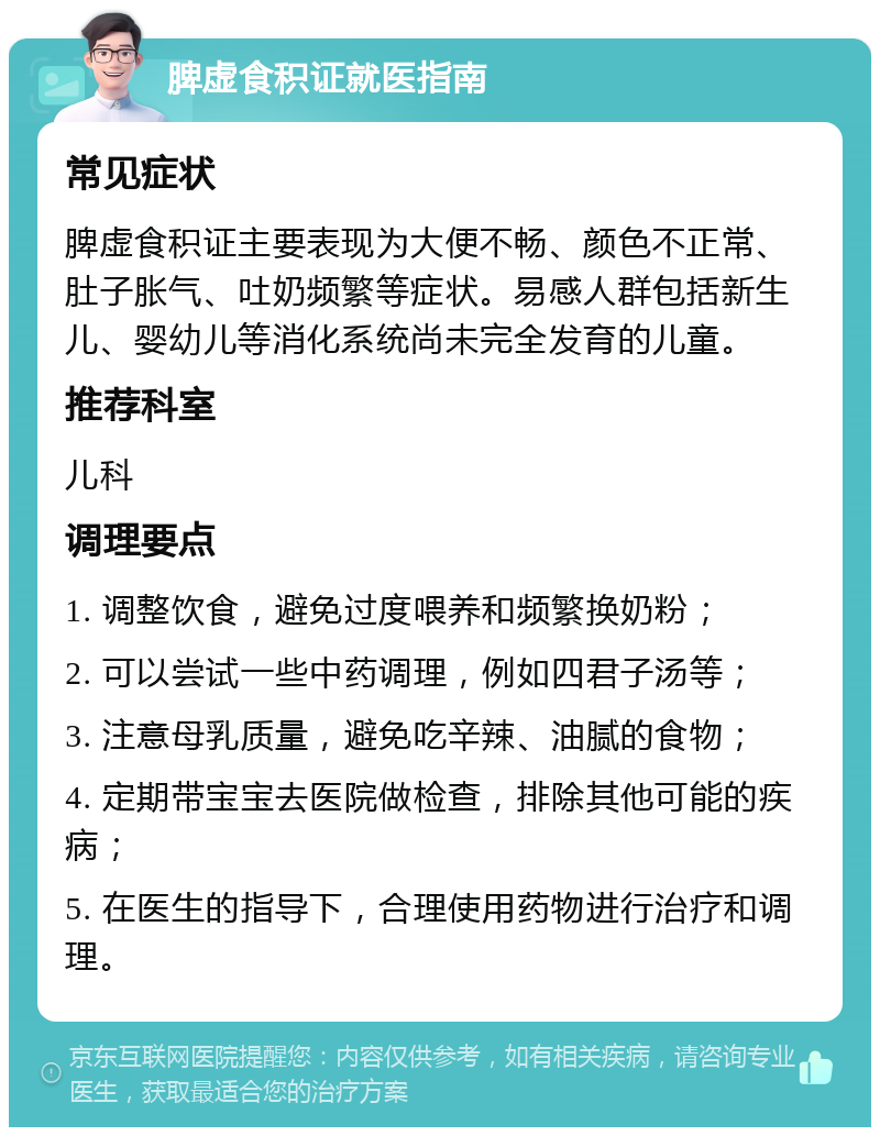 脾虚食积证就医指南 常见症状 脾虚食积证主要表现为大便不畅、颜色不正常、肚子胀气、吐奶频繁等症状。易感人群包括新生儿、婴幼儿等消化系统尚未完全发育的儿童。 推荐科室 儿科 调理要点 1. 调整饮食，避免过度喂养和频繁换奶粉； 2. 可以尝试一些中药调理，例如四君子汤等； 3. 注意母乳质量，避免吃辛辣、油腻的食物； 4. 定期带宝宝去医院做检查，排除其他可能的疾病； 5. 在医生的指导下，合理使用药物进行治疗和调理。