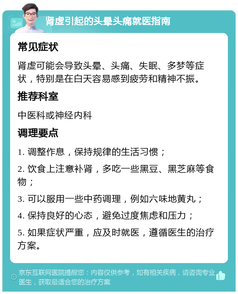 肾虚引起的头晕头痛就医指南 常见症状 肾虚可能会导致头晕、头痛、失眠、多梦等症状，特别是在白天容易感到疲劳和精神不振。 推荐科室 中医科或神经内科 调理要点 1. 调整作息，保持规律的生活习惯； 2. 饮食上注意补肾，多吃一些黑豆、黑芝麻等食物； 3. 可以服用一些中药调理，例如六味地黄丸； 4. 保持良好的心态，避免过度焦虑和压力； 5. 如果症状严重，应及时就医，遵循医生的治疗方案。