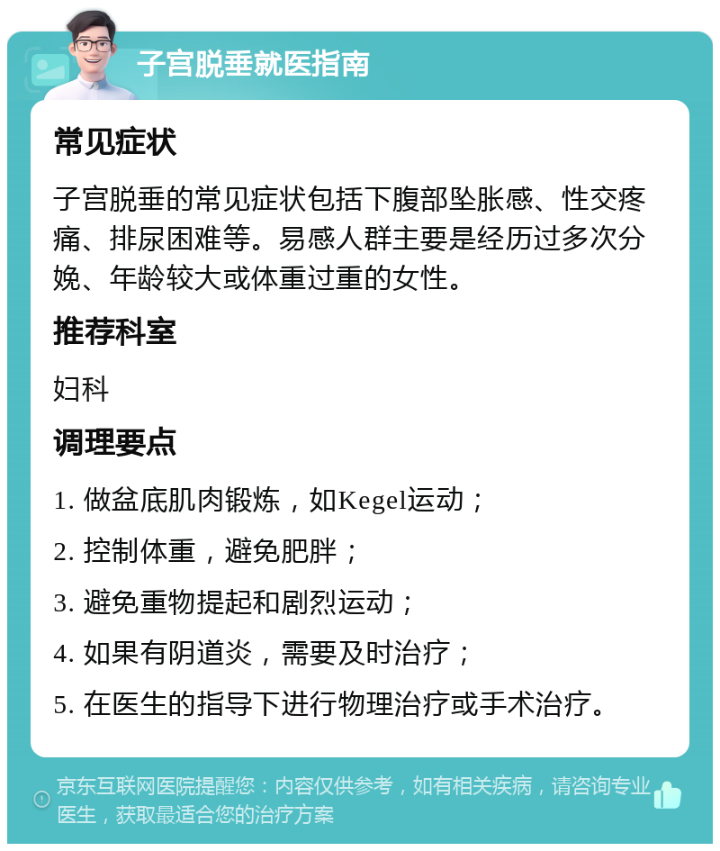 子宫脱垂就医指南 常见症状 子宫脱垂的常见症状包括下腹部坠胀感、性交疼痛、排尿困难等。易感人群主要是经历过多次分娩、年龄较大或体重过重的女性。 推荐科室 妇科 调理要点 1. 做盆底肌肉锻炼，如Kegel运动； 2. 控制体重，避免肥胖； 3. 避免重物提起和剧烈运动； 4. 如果有阴道炎，需要及时治疗； 5. 在医生的指导下进行物理治疗或手术治疗。