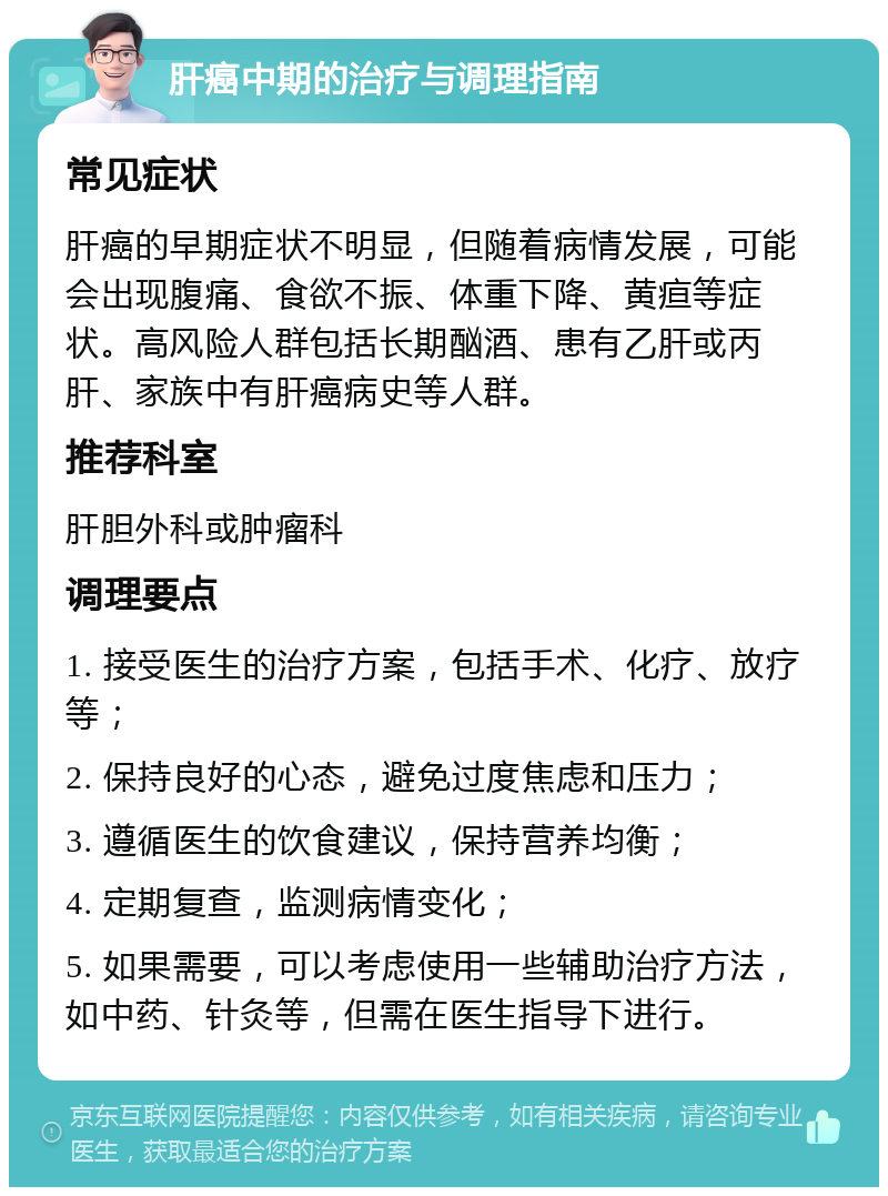 肝癌中期的治疗与调理指南 常见症状 肝癌的早期症状不明显，但随着病情发展，可能会出现腹痛、食欲不振、体重下降、黄疸等症状。高风险人群包括长期酗酒、患有乙肝或丙肝、家族中有肝癌病史等人群。 推荐科室 肝胆外科或肿瘤科 调理要点 1. 接受医生的治疗方案，包括手术、化疗、放疗等； 2. 保持良好的心态，避免过度焦虑和压力； 3. 遵循医生的饮食建议，保持营养均衡； 4. 定期复查，监测病情变化； 5. 如果需要，可以考虑使用一些辅助治疗方法，如中药、针灸等，但需在医生指导下进行。