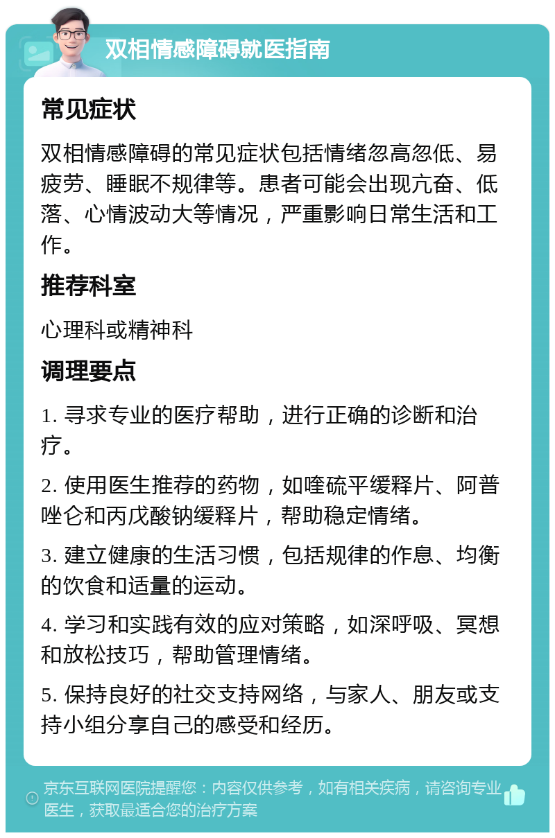 双相情感障碍就医指南 常见症状 双相情感障碍的常见症状包括情绪忽高忽低、易疲劳、睡眠不规律等。患者可能会出现亢奋、低落、心情波动大等情况，严重影响日常生活和工作。 推荐科室 心理科或精神科 调理要点 1. 寻求专业的医疗帮助，进行正确的诊断和治疗。 2. 使用医生推荐的药物，如喹硫平缓释片、阿普唑仑和丙戊酸钠缓释片，帮助稳定情绪。 3. 建立健康的生活习惯，包括规律的作息、均衡的饮食和适量的运动。 4. 学习和实践有效的应对策略，如深呼吸、冥想和放松技巧，帮助管理情绪。 5. 保持良好的社交支持网络，与家人、朋友或支持小组分享自己的感受和经历。