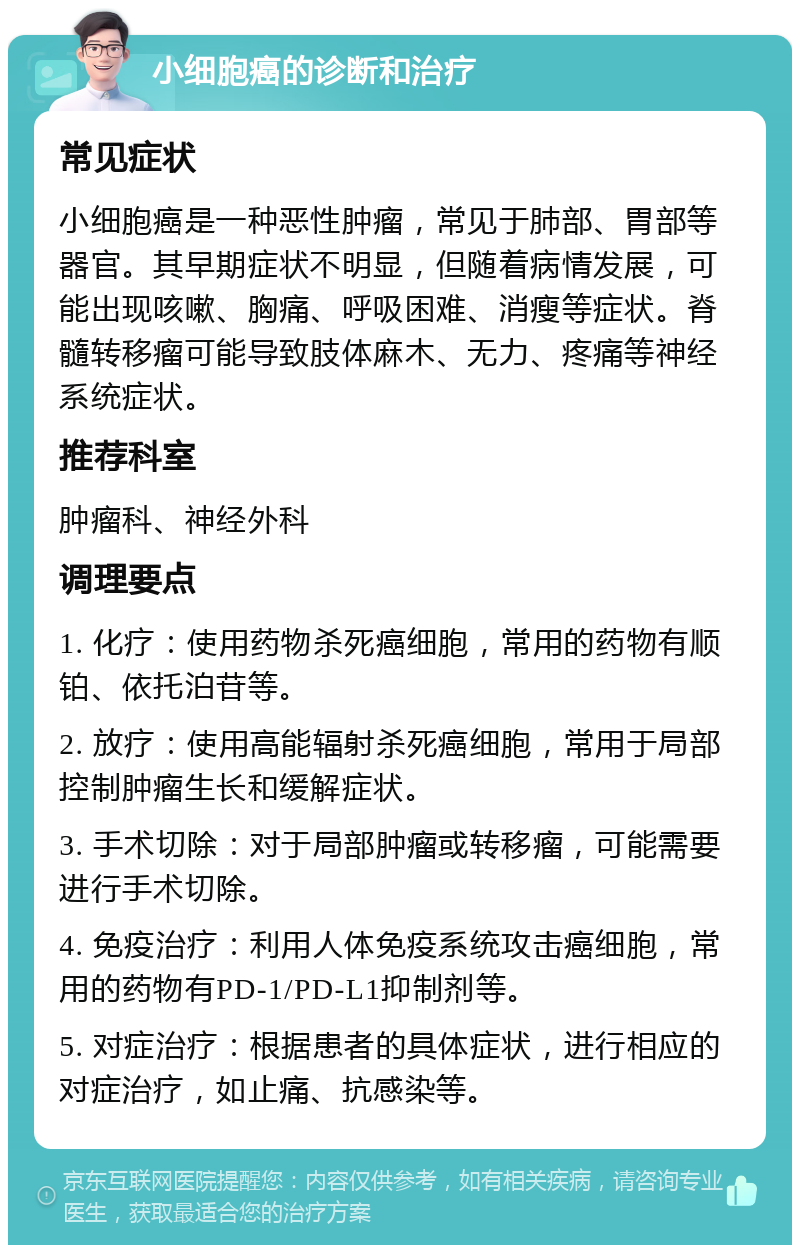 小细胞癌的诊断和治疗 常见症状 小细胞癌是一种恶性肿瘤，常见于肺部、胃部等器官。其早期症状不明显，但随着病情发展，可能出现咳嗽、胸痛、呼吸困难、消瘦等症状。脊髓转移瘤可能导致肢体麻木、无力、疼痛等神经系统症状。 推荐科室 肿瘤科、神经外科 调理要点 1. 化疗：使用药物杀死癌细胞，常用的药物有顺铂、依托泊苷等。 2. 放疗：使用高能辐射杀死癌细胞，常用于局部控制肿瘤生长和缓解症状。 3. 手术切除：对于局部肿瘤或转移瘤，可能需要进行手术切除。 4. 免疫治疗：利用人体免疫系统攻击癌细胞，常用的药物有PD-1/PD-L1抑制剂等。 5. 对症治疗：根据患者的具体症状，进行相应的对症治疗，如止痛、抗感染等。