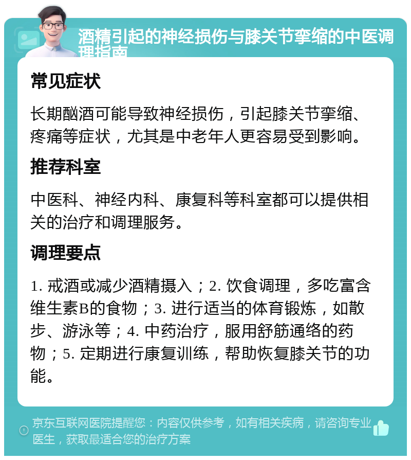 酒精引起的神经损伤与膝关节挛缩的中医调理指南 常见症状 长期酗酒可能导致神经损伤，引起膝关节挛缩、疼痛等症状，尤其是中老年人更容易受到影响。 推荐科室 中医科、神经内科、康复科等科室都可以提供相关的治疗和调理服务。 调理要点 1. 戒酒或减少酒精摄入；2. 饮食调理，多吃富含维生素B的食物；3. 进行适当的体育锻炼，如散步、游泳等；4. 中药治疗，服用舒筋通络的药物；5. 定期进行康复训练，帮助恢复膝关节的功能。