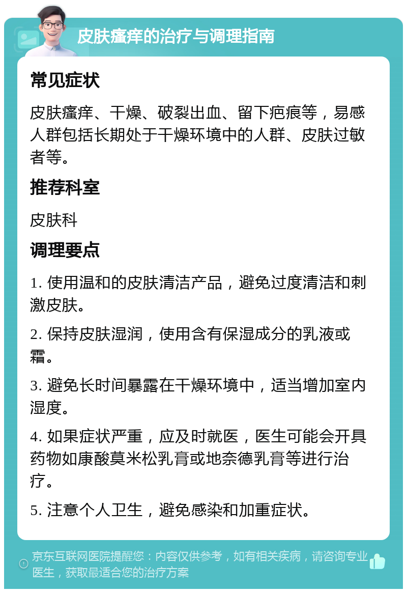 皮肤瘙痒的治疗与调理指南 常见症状 皮肤瘙痒、干燥、破裂出血、留下疤痕等，易感人群包括长期处于干燥环境中的人群、皮肤过敏者等。 推荐科室 皮肤科 调理要点 1. 使用温和的皮肤清洁产品，避免过度清洁和刺激皮肤。 2. 保持皮肤湿润，使用含有保湿成分的乳液或霜。 3. 避免长时间暴露在干燥环境中，适当增加室内湿度。 4. 如果症状严重，应及时就医，医生可能会开具药物如康酸莫米松乳膏或地奈德乳膏等进行治疗。 5. 注意个人卫生，避免感染和加重症状。