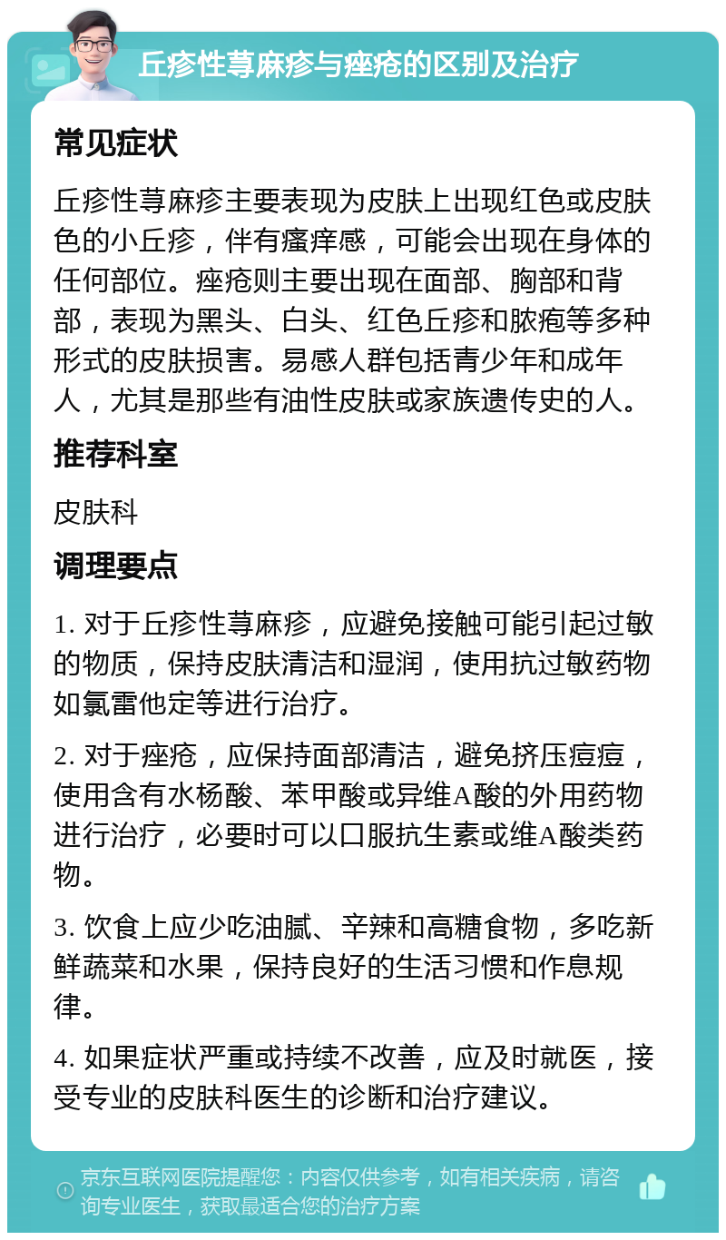 丘疹性荨麻疹与痤疮的区别及治疗 常见症状 丘疹性荨麻疹主要表现为皮肤上出现红色或皮肤色的小丘疹，伴有瘙痒感，可能会出现在身体的任何部位。痤疮则主要出现在面部、胸部和背部，表现为黑头、白头、红色丘疹和脓疱等多种形式的皮肤损害。易感人群包括青少年和成年人，尤其是那些有油性皮肤或家族遗传史的人。 推荐科室 皮肤科 调理要点 1. 对于丘疹性荨麻疹，应避免接触可能引起过敏的物质，保持皮肤清洁和湿润，使用抗过敏药物如氯雷他定等进行治疗。 2. 对于痤疮，应保持面部清洁，避免挤压痘痘，使用含有水杨酸、苯甲酸或异维A酸的外用药物进行治疗，必要时可以口服抗生素或维A酸类药物。 3. 饮食上应少吃油腻、辛辣和高糖食物，多吃新鲜蔬菜和水果，保持良好的生活习惯和作息规律。 4. 如果症状严重或持续不改善，应及时就医，接受专业的皮肤科医生的诊断和治疗建议。