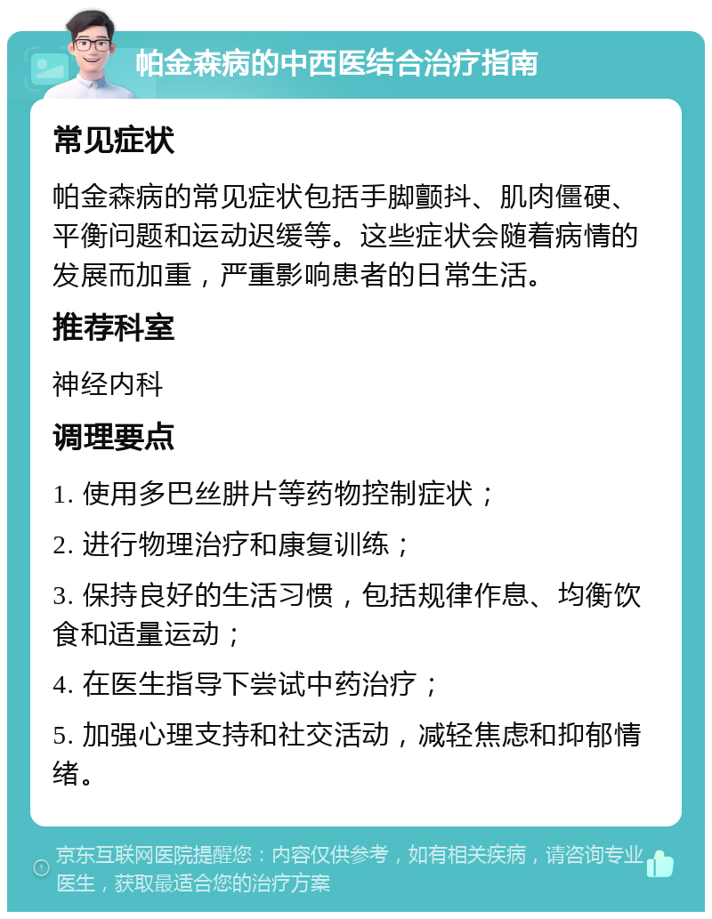 帕金森病的中西医结合治疗指南 常见症状 帕金森病的常见症状包括手脚颤抖、肌肉僵硬、平衡问题和运动迟缓等。这些症状会随着病情的发展而加重，严重影响患者的日常生活。 推荐科室 神经内科 调理要点 1. 使用多巴丝肼片等药物控制症状； 2. 进行物理治疗和康复训练； 3. 保持良好的生活习惯，包括规律作息、均衡饮食和适量运动； 4. 在医生指导下尝试中药治疗； 5. 加强心理支持和社交活动，减轻焦虑和抑郁情绪。