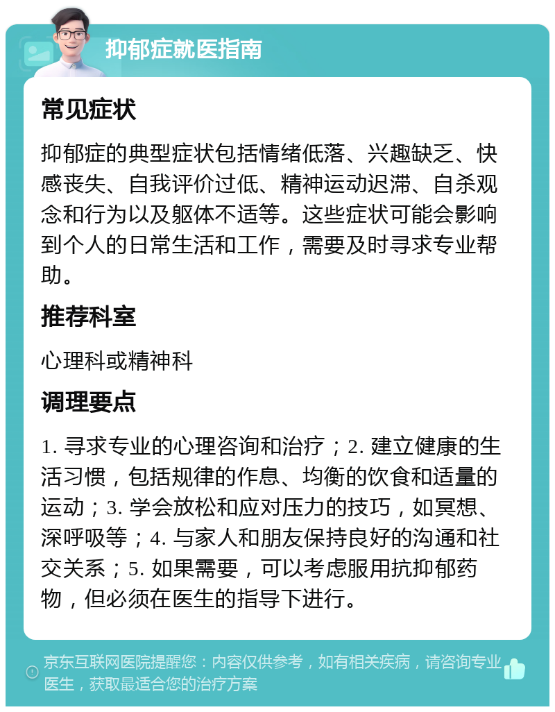 抑郁症就医指南 常见症状 抑郁症的典型症状包括情绪低落、兴趣缺乏、快感丧失、自我评价过低、精神运动迟滞、自杀观念和行为以及躯体不适等。这些症状可能会影响到个人的日常生活和工作，需要及时寻求专业帮助。 推荐科室 心理科或精神科 调理要点 1. 寻求专业的心理咨询和治疗；2. 建立健康的生活习惯，包括规律的作息、均衡的饮食和适量的运动；3. 学会放松和应对压力的技巧，如冥想、深呼吸等；4. 与家人和朋友保持良好的沟通和社交关系；5. 如果需要，可以考虑服用抗抑郁药物，但必须在医生的指导下进行。