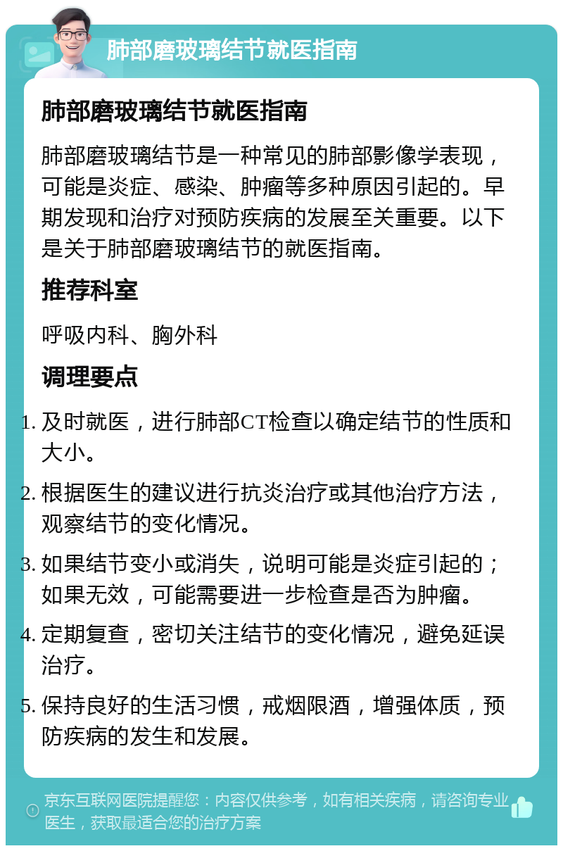 肺部磨玻璃结节就医指南 肺部磨玻璃结节就医指南 肺部磨玻璃结节是一种常见的肺部影像学表现，可能是炎症、感染、肿瘤等多种原因引起的。早期发现和治疗对预防疾病的发展至关重要。以下是关于肺部磨玻璃结节的就医指南。 推荐科室 呼吸内科、胸外科 调理要点 及时就医，进行肺部CT检查以确定结节的性质和大小。 根据医生的建议进行抗炎治疗或其他治疗方法，观察结节的变化情况。 如果结节变小或消失，说明可能是炎症引起的；如果无效，可能需要进一步检查是否为肿瘤。 定期复查，密切关注结节的变化情况，避免延误治疗。 保持良好的生活习惯，戒烟限酒，增强体质，预防疾病的发生和发展。