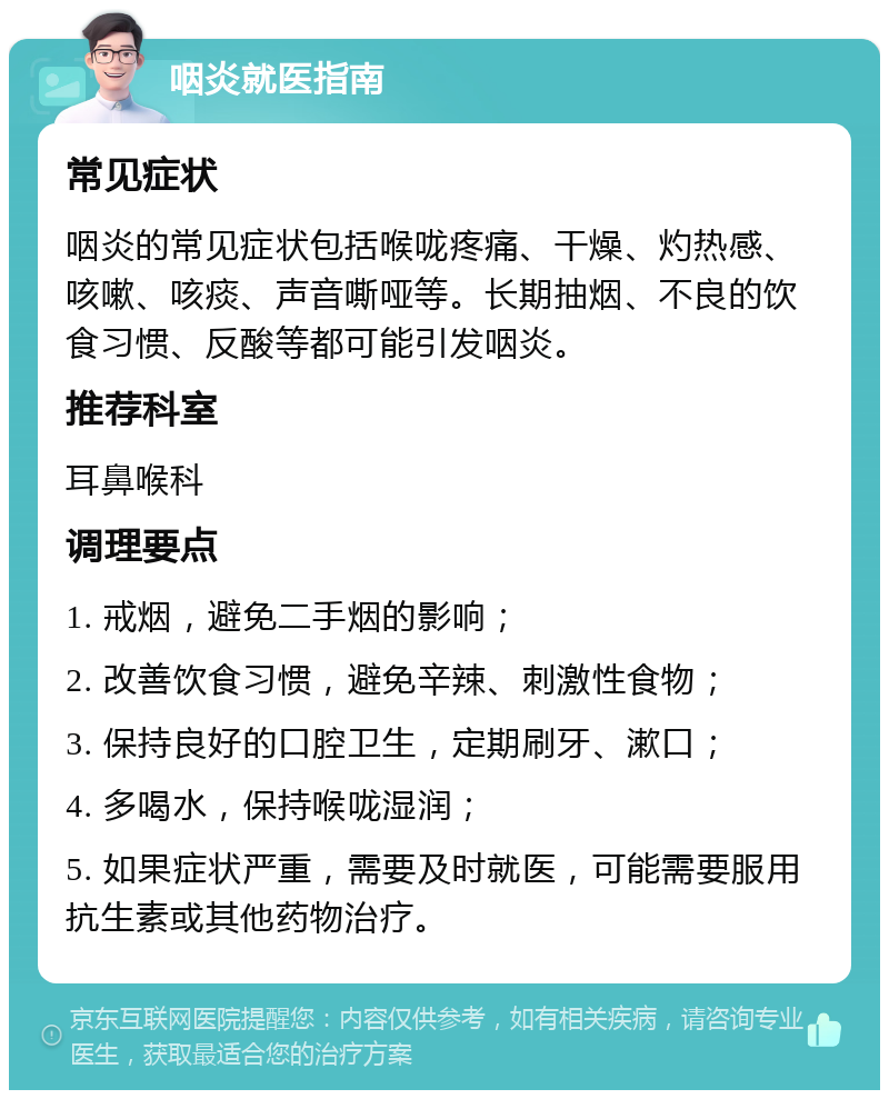 咽炎就医指南 常见症状 咽炎的常见症状包括喉咙疼痛、干燥、灼热感、咳嗽、咳痰、声音嘶哑等。长期抽烟、不良的饮食习惯、反酸等都可能引发咽炎。 推荐科室 耳鼻喉科 调理要点 1. 戒烟，避免二手烟的影响； 2. 改善饮食习惯，避免辛辣、刺激性食物； 3. 保持良好的口腔卫生，定期刷牙、漱口； 4. 多喝水，保持喉咙湿润； 5. 如果症状严重，需要及时就医，可能需要服用抗生素或其他药物治疗。