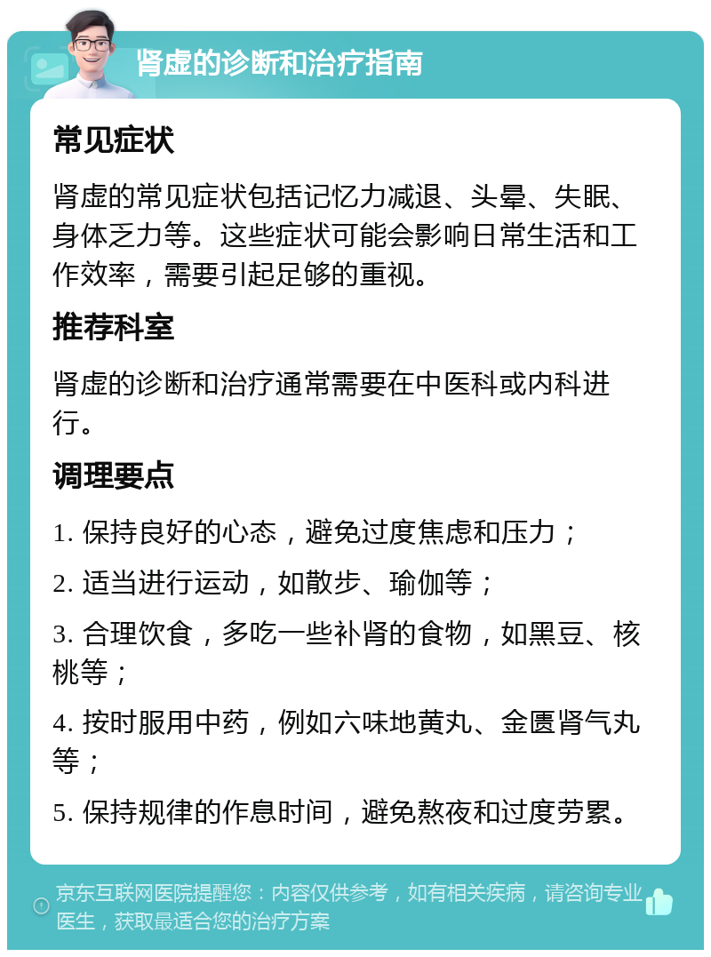 肾虚的诊断和治疗指南 常见症状 肾虚的常见症状包括记忆力减退、头晕、失眠、身体乏力等。这些症状可能会影响日常生活和工作效率，需要引起足够的重视。 推荐科室 肾虚的诊断和治疗通常需要在中医科或内科进行。 调理要点 1. 保持良好的心态，避免过度焦虑和压力； 2. 适当进行运动，如散步、瑜伽等； 3. 合理饮食，多吃一些补肾的食物，如黑豆、核桃等； 4. 按时服用中药，例如六味地黄丸、金匮肾气丸等； 5. 保持规律的作息时间，避免熬夜和过度劳累。